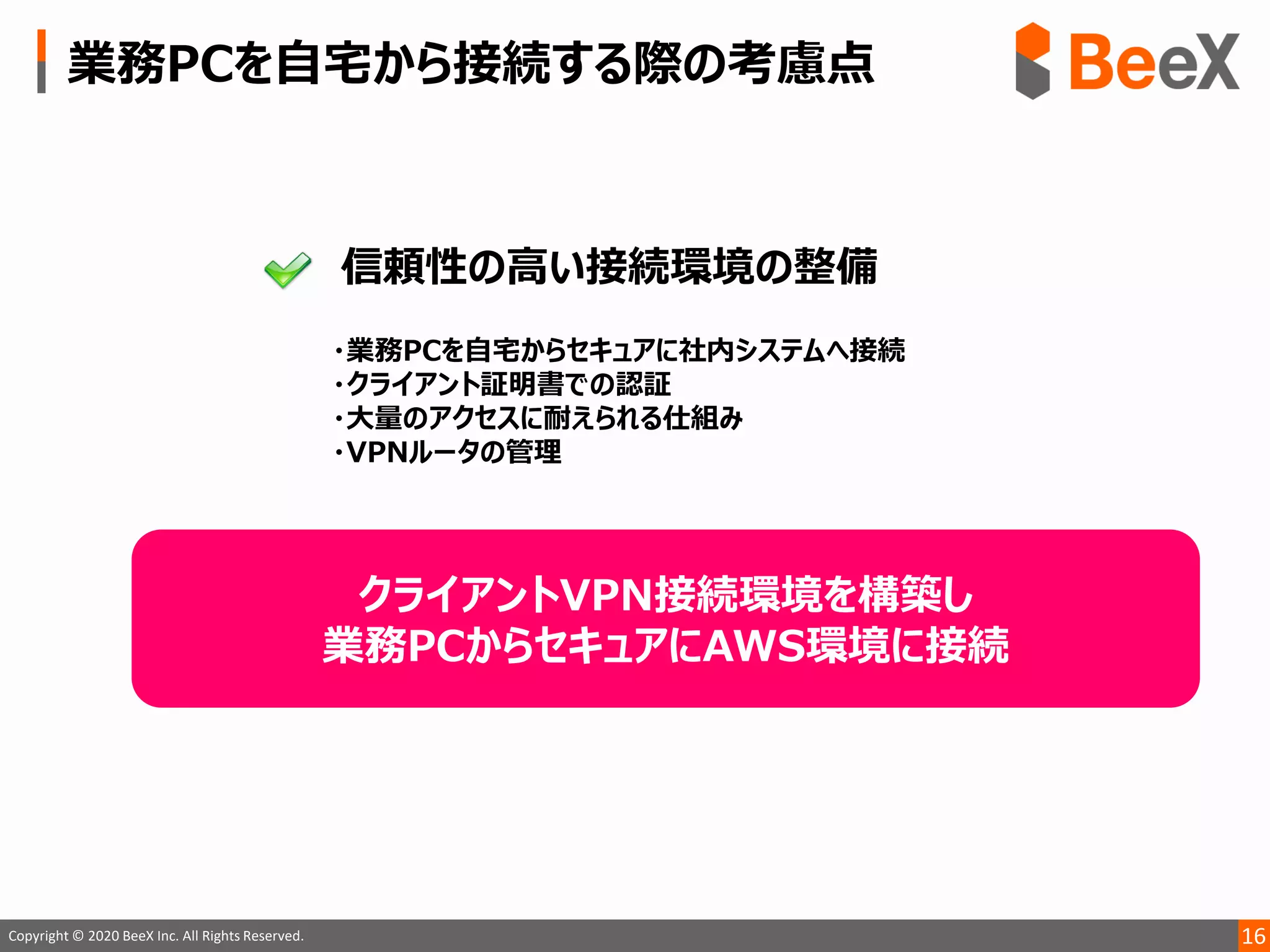 16Copyright © 2020 BeeX Inc. All Rights Reserved.
クライアントVPN接続環境を構築し
業務PCからセキュアにAWS環境に接続
 