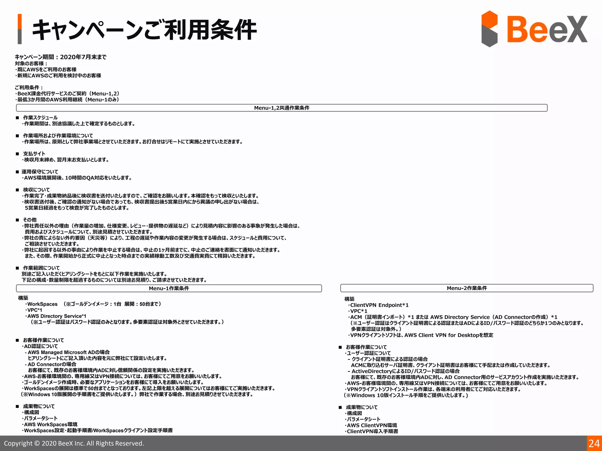 24Copyright © 2020 BeeX Inc. All Rights Reserved.
構築
・WorkSpaces （※ゴールデンイメージ：1台 展開：50台まで）
・VPC*1
・AWS Directory Service*1
（※ユーザー認証はパスワード認証のみとなります。多要素認証は対象外とさせていただきます。）
■ お客様作業について
・AD認証について
- AWS Managed Microsoft ADの場合
ヒアリングシートにご記入頂いた内容を元に弊社にて設定いたします。
- AD Connectorの場合
お客様にて、既存のお客様環境内ADに対し信頼関係の設定を実施いただきます。
・AWS-お客様環境間の、専用線又はVPN接続については、お客様にてご用意をお願いいたします。
・ゴールデンイメージ作成時、必要なアプリケーションをお客様にて導入をお願いいたします。
・WorkSpacesの展開は標準で50台までとなっております。左記上限を超える展開についてはお客様にてご実施いただきます。
（※Windows 10版展開の手順書をご提供いたします。）弊社で作業する場合、別途お見積りさせていただきます。
■ 成果物について
・構成図
・パラメータシート
・AWS WorkSpaces環境
・WorkSpaces設定・起動手順書/WorkSpacesクライアント設定手順書
 