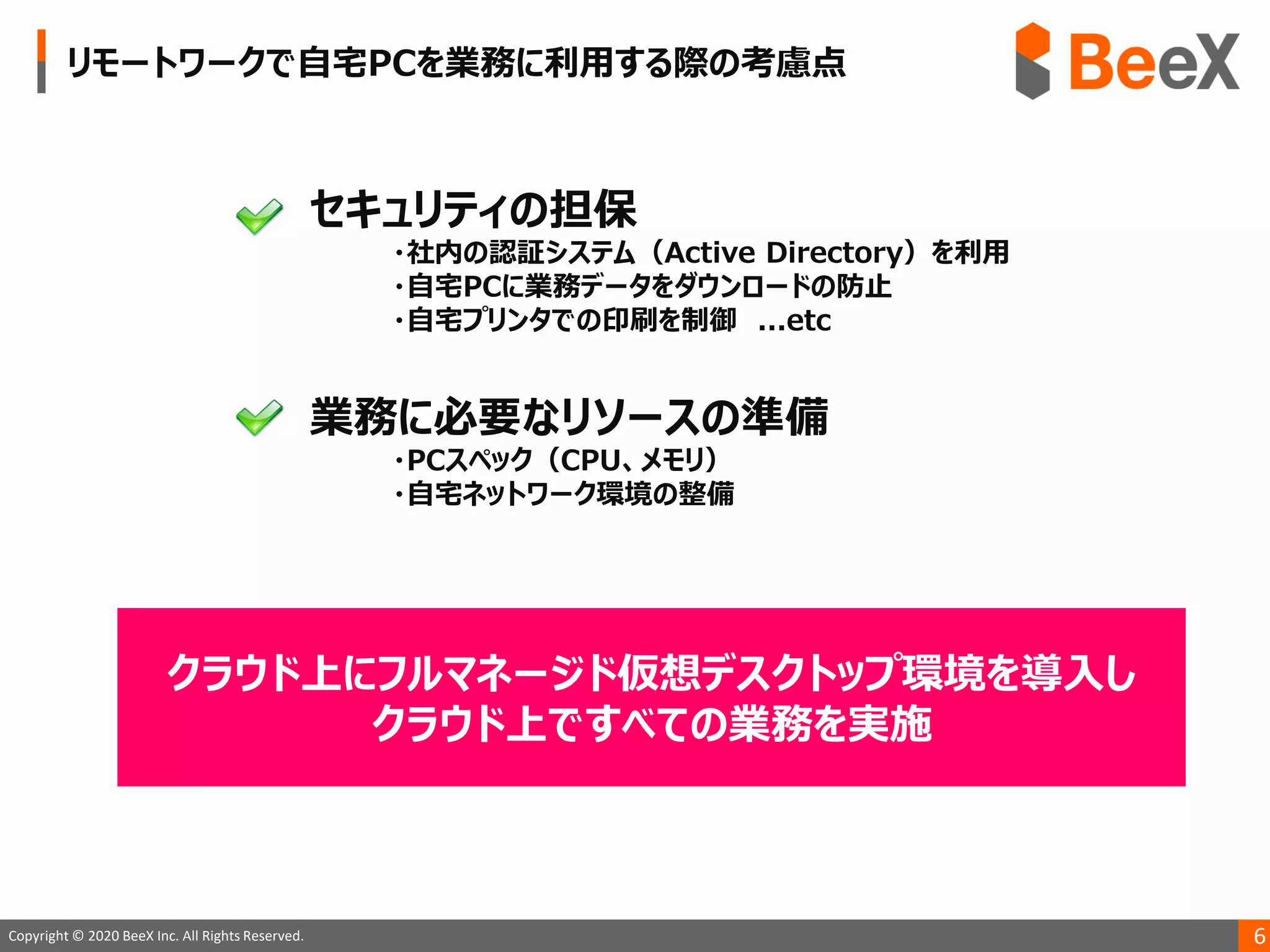 6Copyright © 2020 BeeX Inc. All Rights Reserved.
クラウド上にフルマネージド仮想デスクトップ環境を導入し
クラウド上ですべての業務を実施
 
