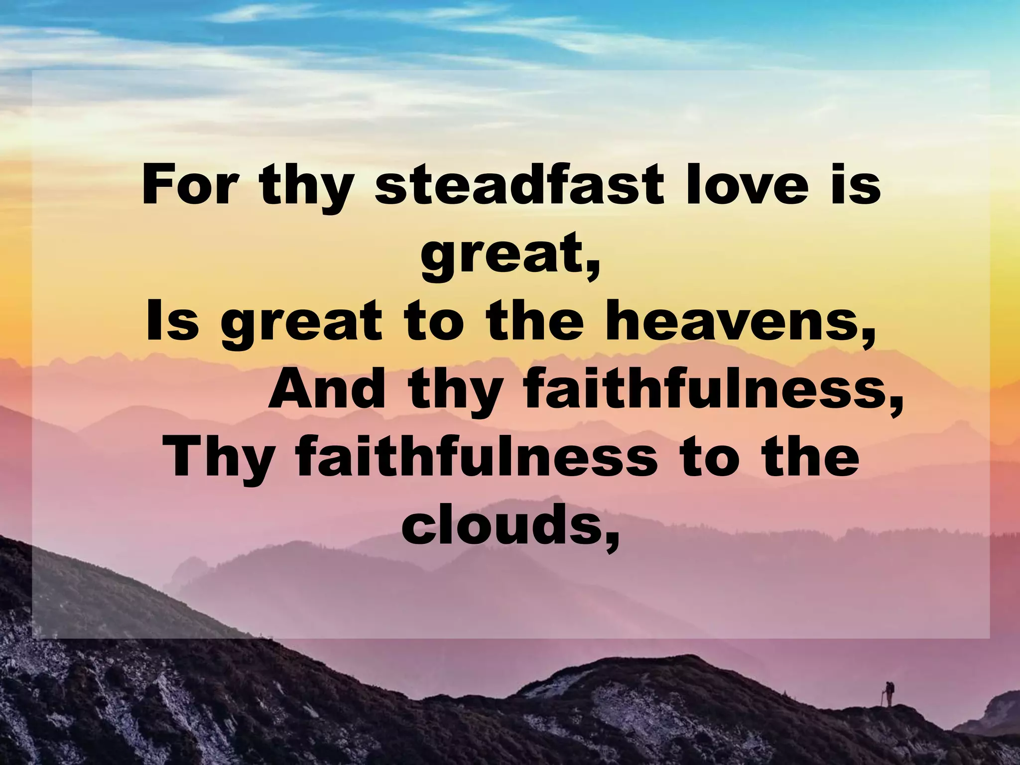 For thy steadfast love is
great,
Is great to the heavens,
And thy faithfulness,
Thy faithfulness to the
clouds,