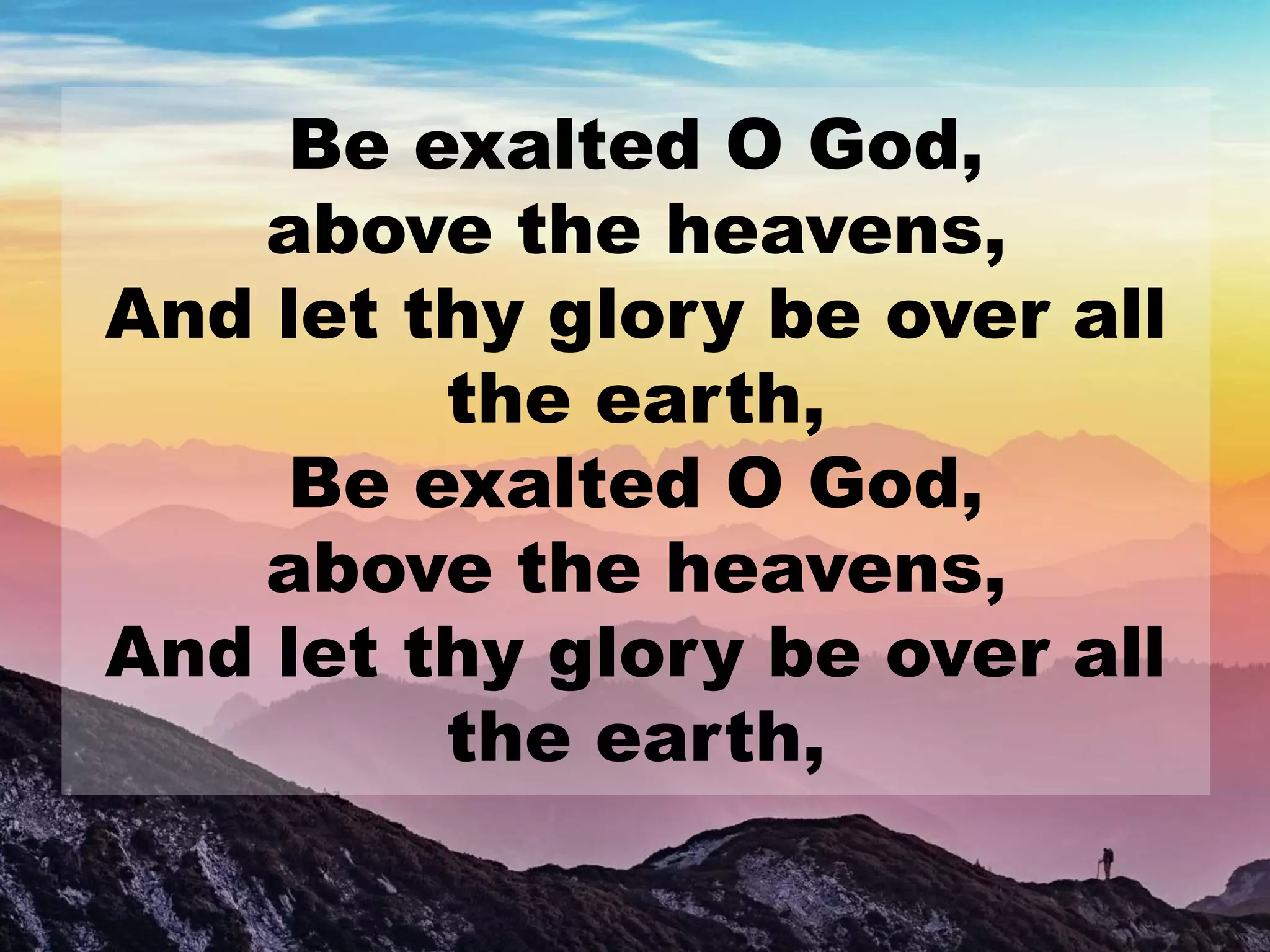 Be exalted O God,
above the heavens,
And let thy glory be over all
the earth,
Be exalted O God,
above the heavens,
And let thy glory be over all
the earth,