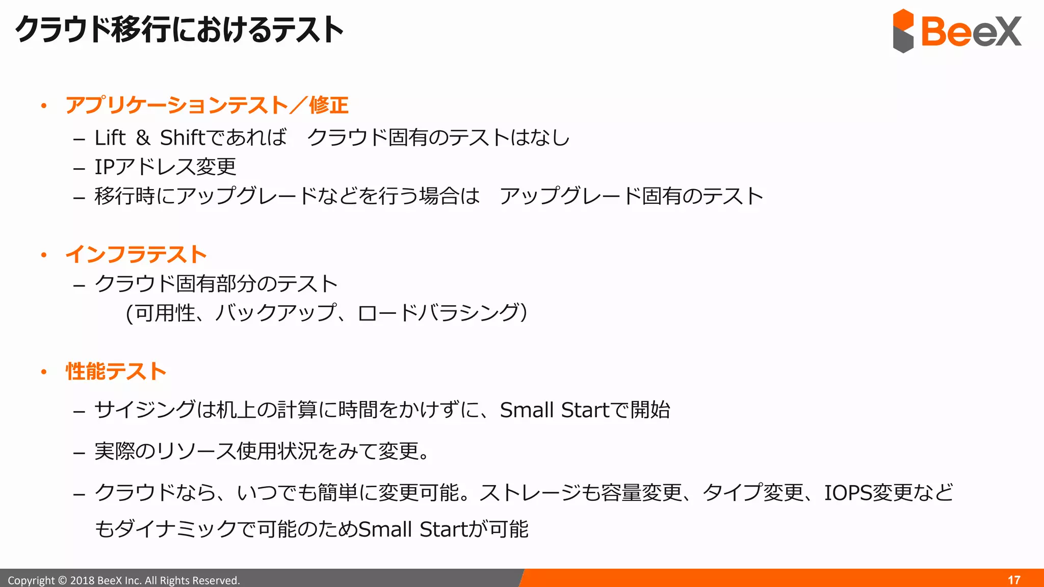 17Copyright © 2018 BeeX Inc. All Rights Reserved.
クラウド移行におけるテスト
• アプリケーションテスト／修正
– Lift ＆ Shiftであれば クラウド固有のテストはなし
– IPアドレス変更
– 移行時にアップグレードなどを行う場合は アップグレード固有のテスト
• インフラテスト
– クラウド固有部分のテスト
(可用性、バックアップ、ロードバラシング）
• 性能テスト
– サイジングは机上の計算に時間をかけずに、Small Startで開始
– 実際のリソース使用状況をみて変更。
– クラウドなら、いつでも簡単に変更可能。ストレージも容量変更、タイプ変更、IOPS変更など
もダイナミックで可能のためSmall Startが可能
 