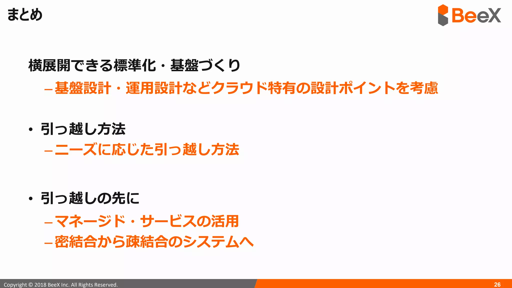 26Copyright © 2018 BeeX Inc. All Rights Reserved.
まとめ
横展開できる標準化・基盤づくり
– 基盤設計・運用設計などクラウド特有の設計ポイントを考慮
• 引っ越し方法
– ニーズに応じた引っ越し方法
• 引っ越しの先に
– マネージド・サービスの活用
– 密結合から疎結合のシステムへ
 