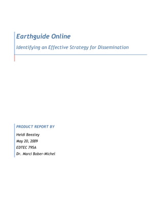 Earthguide Online
Identifying an Effective Strategy for Dissemination




PRODUCT REPORT BY

Heidi Beezley
May 20, 2009
EDTEC 795A
Dr. Marci Bober-Michel
 