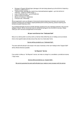 •    Damage to Property Worked Upon (damage to the item being cleaned up to the full limit of indemnity –
     subject to a £250 excess * )
•    Treatment Risks (damage as a result of any chemical/treatment applied – up to the full limit of
     indemnity – subject to a £250 excess * )
 •   Loss of Customers Keys – up to £75,000 limit
 •   Failure to Secure Premises
 •   Misuse of Customer’s Telephones
 •   Financial Loss / Dishonesty
 •
We are approved to carry out all types of internal and external cleaning on domestic and commercial
premises including and not limited to carpet/upholstery/soft furnishing cleaning, pressure washing and
window and gutter cleaning to 25m.

Our accidental damage insurance includes damage caused by the use of abrasive products or the use and
spillage of bleach. We do not provide cover for accidental damage for the first £250 of any loss. Please
make your own insurance arrangements for the excess.


                               All year round Service from ' Dedicated Staff '

Many of our clients prefer to continue with our Service Visits whilst they are on holiday as we can devote
time to more specific tasks and also ensure they return to a fresh,clean home.

                              Service will be provided by our ' Dedicated Staff '

The same staff will call each visit except in the case of sickness or their own holiday/s when 'Support Staff '
will be offered whenever possible.

                                           ' As Required ' Service

If you prefer to utilise our ' As Required ' service, we make no charge for a cancellation, provided we receive
7 days notice.

                               Service will be provided by our ' Support Staff '

       We cannot guarantee the same staff will attend your needs on every occasion with this service
 