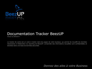 Documentation Tracker BeezUP
Version du 09/03/2011



Le tracker de vente est un code à insérer dans les pages de votre boutique, qui permet de recueillir les données
nécessaires à l’élaboration du reporting de BeezUP. L’ensemble des informations recueillies sont confidentielles et
stockées dans une base de données sécurisée.




                                                    Donnez des ailes à votre Business
 