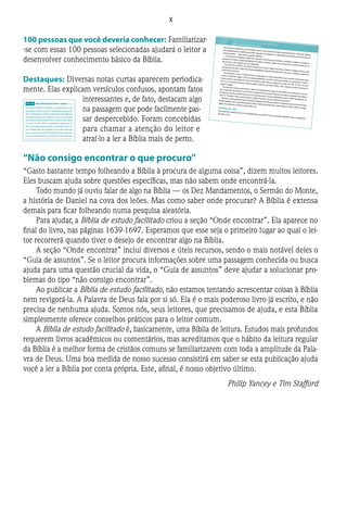 X
100 pessoas que você deveria conhecer:Familiarizar-
-se com essas 100 pessoas selecionadas ajudará o leitor a
desenvolver conhecimento básico da Bíblia.
Destaques:Diversas notas curtas aparecem periodica-
mente. Elas explicam versículos confusos, apontam fatos
interessantes e, de fato, destacam algo
na passagem que pode facilmente pas-
sar despercebido. Foram concebidas
para chamar a atenção do leitor e
atraí-lo a ler a Bíblia mais de perto.
“Não consigo encontrar o que procuro”
“Gasto bastante tempo folheando a Bíblia à procura de alguma coisa”, dizem muitos leitores.
Eles buscam ajuda sobre questões específicas, mas não sabem onde encontrá-la.
Todo mundo já ouviu falar de algo na Bíblia — os Dez Mandamentos, o Sermão do Monte,
a história de Daniel na cova dos leões. Mas como saber onde procurar? A Bíblia é extensa
demais para ficar folheando numa pesquisa aleatória.
Para ajudar, a Bíblia de estudo facilitado criou a seção “Onde encontrar”. Ela aparece no
final do livro, nas páginas 1639-1697. Esperamos que esse seja o primeiro lugar ao qual o lei-
tor recorrerá quando tiver o desejo de encontrar algo na Bíblia.
A seção “Onde encontrar” inclui diversos e úteis recursos, sendo o mais notável deles o
“Guia de assuntos”. Se o leitor procura informações sobre uma passagem conhecida ou busca
ajuda para uma questão crucial da vida, o “Guia de assuntos” deve ajudar a solucionar pro-
blemas do tipo “não consigo encontrar”.
Ao publicar a Bíblia de estudo facilitado, não estamos tentando acrescentar coisas à Bíblia
nem revigorá-la. A Palavra de Deus fala por si só. Ela é o mais poderoso livro já escrito, e não
precisa de nenhuma ajuda. Somos nós, seus leitores, que precisamos de ajuda, e esta Bíblia
simplesmente oferece conselhos práticos para o leitor comum.
A Bíblia de estudo facilitado é, basicamente, uma Bíblia de leitura. Estudos mais profundos
requerem livros acadêmicos ou comentários, mas acreditamos que o hábito da leitura regular
da Bíblia é a melhor forma de cristãos comuns se familiarizarem com toda a amplitude da Pala-
vra de Deus. Uma boa medida de nosso sucesso consistirá em saber se esta publicação ajuda
você a ler a Bíblia por conta própria. Este, afinal, é nosso objetivo último.
Philip Yancey e Tim Stafford
Disse o homem: “Foi a mulher que me destepor companheira que me deu do fruto da árvo-re, e eu comi”.
13
O SENHOR Deus perguntou então à mulher:“Que foi que você fez?”
Respondeu a mulher: “A serpente me enga-nou, e eu comi”.14
Então o SENHOR Deus declarou à serpente:
“Uma vez que você fez isso,
maldita é você
entre todos os rebanhos domésticose entre todos os animais selvagens!
este lhe ferirá a cabeça,
e você lhe ferirá o calcanhar”.
16
À mulher, ele declarou:
“Multiplicarei grandemente
o seu sofrimento na gravidez;com sofrimento você dará à luz filhos.Seu desejo será para o seu marido,e eleb a dominará”.
17
E ao homem declarou:
100 PESSOAS QUE VOCÊ DEVERIA CONHECERADÃO E EVA | Primeiros em tudo
Eles foram os primeiros seres humanos sobre a terra, parte da criação original de Deus. Como tais, Adão e
Eva estabeleceram o padrão para tudo o que veio na sequência. A vida deles ilustra aquilo que Deus ama nos
seres humanos — bem como o que ele abomina.Os primeiros ecologistas. Adão foi o primeiro a dar nome aos animais, o primeiro a cultivar um jardim, o
primeiro a receber a responsabilidade por todas as criaturas. Adão e Eva assumiram a enorme tarefa de cui-
dar da terra e de conduzir seu uso adequado.Os primeiros a formar um relacionamento com Deus. Adão e Eva foram criados à imagem de Deus, que
conversava com eles e lhes dava responsabilidades. Quando eles falharam com Deus, sentiram vergonha e
medo de encontrá-lo.
Os primeiros a casar. O próprio Deus os apresentou e deu ao primeiro casal o prazer mútuo, de corpo
e alma. Conforme sugere 2.24, essa adequabilidade constitui a base para todos os casamentos. Jesus e
Paulo citaram a passagem em seus comentários sobre sexo e casamento (cf. Mt 19.5; Mc 10.7-8; 1Co 6.16;
Ef 5.31). O casamento levou à paternidade, embora o primeiro filho, Caim, trouxesse tanto sofrimento
quanto alegria.
Os primeiros a pecar contra Deus. Apesar de só precisarem seguir as instruções, eles fracassaram. Em rea-
ção ao pecado, esconderam-se de Deus e culparam um ao outro.“Pensem em todas as querelas que Adão e
Eva devem ter tido no decorrer de seus novecentos anos”, escreveu Martinho Lutero, o líder da igreja do sé-
culo 16.“Eva diria:‘Você comeu o fruto!’, e Adão retrucaria:‘Você o ofereceu para mim!’”.
No final, os dois primeiros seres humanos acabaram banidos do paraíso e expulsos para um mundo cheio
de dificuldades com o qual Deus jamais tivera a intenção de que eles confrontassem. Nisso, como em tudo,
Adão e Eva abriram o caminho para todos nós.
Questões de vida
Você está em condição de ser um exemplo para os outros? O que você pode aprender com a experiência
de Adão e Eva?
a3.15 Ou a descendência. Hebraico: semente. b3.16 Ou será
contra o seu marido, mas ele; ou ainda a impelirá ao seu
marido, e ele
são tomados de tremor,
o povo de Canaã esmorece;
16
terror e medo caem sobre eles;
pelo poder do teu braço
ficam paralisados como pedra,
até que passe o teu povo,
ó SENHOR,
até que passe
o povo que tu comprastea.
17
Tu o farás entrar e o plantarás
no monte da tua herança,
no lugar, ó SENHOR,
que fizeste para a tua habitação,
no santuário, ó Senhor,
que as tuas mãos estabeleceram.
18
O SENHOR reinará eternamente”.
19
Quando os cavalos, os carros de guerra e os
cavaleirosb do faraó entraram no mar, o SENHOR
fez que as águas do mar se voltassem sobre eles,
mas os israelitas atravessaram o mar pisando em
terra seca. 20
Então Miriã, a profetisa, irmã de
Arão, pegou um tamborim e todas as mulheres
a seguiram, tocando tamborins e dançando. 21
E
Miriã lhes respondia, cantando:
“Cantem ao SENHOR,
pois triunfou gloriosamente.
Lançou ao mar o cavalo
e o seu cavaleiro”.
15.1-21 Uma história para todo o sempre
O cântico de Moisés celebra o acontecimento do
qual o livro recebe o nome:“o êxodo”do Egito, quan-
do um bando de escravos escapou da mais poderosa
civilização da terra. Os salmistas nunca se cansaram
de celebrar esse acontecimento naforma de música
(cf., p. ex., Sl 78 e 105), e os profetas relembram os
dias do êxodo para despertar a consciência da na-
ção. A libertação dos israelitas serviu de inspiração
para os escravos do sul dos Estados Unidos, que mui-
tas vezes rememoravam o êxodo em seus spirituals.
As Águas de Mara e de Elim
22
Depois Moisés conduziu Israel desde o mar
Vermelho até o deserto de Sur. Durante três dias
caminharam no deserto sem encontrar água.
vo começou a reclamar a Moisés, dizendo: “Que
beberemos?”
25
Moisés clamou ao SENHOR, e este lhe indi-
cou um arbusto. Ele o lançou na água, e esta se
tornou boa.
Em Mara o SENHOR lhes deu leis e ordenanças,
e os colocou à prova, 26
dizendo-lhes: “Se vocês
derem atenção ao SENHOR, o seu Deus, e fizerem
o que ele aprova, se derem ouvidos aos seus man-
damentos e obedecerem a todos os seus decretos,
não trarei sobre vocês nenhuma das doenças que
eu trouxe sobre os egípcios, pois eu sou o SENHOR
que os cura”.
27
Depois chegaram a Elim, onde havia doze
fontes de água e setenta palmeiras; e acamparam
junto àquelas águas.
O Maná e as Codornizes
16Toda a comunidade de Israel partiu de Elim
e chegou ao deserto de Sim, que fica entre
Elim e o Sinai. Foi no décimo quinto dia do segun-
do mês, depois que saíram do Egito. 2
No deserto,
toda a comunidade de Israel reclamou a Moisés
e Arão. 3
Disseram-lhes os israelitas: “Quem dera
a mão do SENHOR nos tivesse matado no Egito! Lá
nos sentávamos ao redor das panelas de carne e
comíamos pão à vontade, mas vocês nos trouxe-
ram a este deserto para fazer morrer de fome to-
da esta multidão!”
4
Disse, porém, o SENHOR a Moisés: “Eu lhes fa-
rei chover pão do céu. O povo sairá e recolherá
diariamente a porção necessária para aquele dia.
Com isso os porei à prova para ver se seguem ou
não as minhas instruções. 5
No sexto dia trarão
para ser preparado o dobro do que recolhem nos
outros dias”.
6
Assim Moisés e Arão disseram a todos os is-
raelitas: “Ao entardecer, vocês saberão que foi o
SENHOR quem os tirou do Egito, 7
e amanhã cedo
verão a glória do SENHOR, porque o SENHOR ouviu
a queixa de vocês contra ele. Quem somos nós
para que vocês reclamem a nós?” 8
Disse ainda
Moisés: “O SENHOR lhes dará carne para comer
a15.16 Ou criaste b15.19 Ou condutores dos carros de
guerra
 