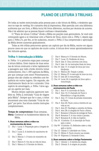 PLANO DE LEITURA 3 TRILHAS
De todas as razões mencionadas pelas pessoas para a não leitura da Bíblia, o desânimo apa-
rece no topo do ranking. Só o tamanho dela já impressiona. Mais parecida com uma biblioteca
autônoma que um livro, a Bíblia inclui 66 livros diferentes, escritos por dezenas de autores.
Não é de admirar que as pessoas fiquem confusas e desanimadas.
O “Plano de leitura 3 trilhas” divide a Bíblia em porções mais gerenciáveis. Se você está
começando agora a se relacionar com a Palavra de Deus, inicie com a Trilha 1, depois siga
para a Trilha 2 e, por fim, se for audacioso, encare a Trilha 3. Sua compreensão e apreciação
da Bíblia devem aumentar gradualmente.
Todas as três trilhas prescrevem apenas um capítulo por dia da Bíblia, exceto em alguns
poucos casos em que os capítulos são muito curtos. A leitura deve tomar aproximadamente
dez minutos apenas.
Trilha 1: Introdução à Bíblia
A Trilha 1 é a primeira etapa para começar
a leitura bíblica. Estes trajetos de duas sema-
nas de leitura conduzem o leitor rapidamente
a passagens que todo cristão deveria tomar
conhecimento. Dos 1.189 capítulos da Bíblia,
por que começar com estes? Primeiramente,
porque eles são citados ou referidos com fre-
quência em outros lugares. Em segundo, são
relativamente fáceis de ler e entender. Uma
espécie de amostragem, a ­Trilha 1 deve agu-
çar seu apetite por mais.
Muitos desses capítulos aparecem tam-
bém na Trilha 2, intitulada “Guia de viagem
pela Bíblia”. Sempre que for o caso, o leitor
encontrará uma nota chamada “Guia de via-
gem” por perto. Sua leitura contém instruções
complementares.
Tempo de compromisso: Duas semanas.
Meta:	Conhecer os fundamentos básicos da
Bíblia.
1.	Duas semanas sobre a vida e os
ensinamentos de Jesus
££ 	 Dia 1	 Lucas 1: Preparação para a chegada de
Jesus.
££ 	 Dia 2	 Lucas 2: A história do nascimento de
Jesus.
££ 	 Dia 3	 Marcos 1: O início do ministério de
Jesus.
££ 	 Dia 4	 Marcos 9: Um dia na vida de Jesus.
££ 	 Dia 5	 Mateus 5: O Sermão do Monte.
££ 	 Dia 6	 Mateus 6: O Sermão do Monte.
££ 	 Dia 7	 Lucas 15: Parábolas de Jesus.
££ 	 Dia 8	 João 3: Uma conversa com Jesus.
££ 	 Dia 9	 João 14: As instruções finais de Jesus.
££ 	Dia 10	 João 17: A oração de Jesus por seus
discípulos.
££ 	Dia 11	 Mateus 26: Traição e prisão.
££ 	Dia 12	 Mateus 27: A execução de Jesus na cruz.
££ 	Dia 13	 João 20: A ressurreição.
££ 	Dia 14	 Lucas 24: A aparição de Jesus após a
ressurreição.
2.	Duas semanas sobre a vida e os
ensinamentos de Paulo
££ 	 Dia 1	 Atos 9: A conversão de Saulo.
££ 	 Dia 2	 Atos 16: O chamado de Paulo à
Macedônia e a fuga da prisão.
££ 	 Dia 3	 Atos 17: Cenas da jornada missionária
de Paulo.
££ 	 Dia 4	 Atos 26: Paulo conta a história de sua
vida ao rei.
££ 	 Dia 5	 Atos 27: Naufrágio a caminho de Roma.
££ 	 Dia 6	 Atos 28: A chegada de Paulo a Roma.
££ 	 Dia 7	 Romanos 3: Resumo da teologia de Paulo.
££ 	 Dia 8	 Romanos 7: A luta contra o pecado.
££ 	 Dia 9	 Romanos 8: A vida no Espírito.
££ 	Dia 10	 1Coríntios 13: A descrição de Paulo
para o amor.
££ 	Dia 99	 1Coríntios 15: Reflexões sobre a vida
após a morte.
££ 	Dia 12	 Gálatas 5: Liberdade em Cristo.
££ 	Dia 13	 Efésios 3: Paulo resume sua missão.
££ 	Dia 14	 Filipenses 2: Imitando Cristo.
3.	Duas semanas sobre o Antigo Testamento
££ 	 Dia 1	 Gênesis 1: A história da criação.
££ 	 Dia 2	 Gênesis 3: A origem do pecado.
 