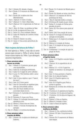 XII
££ 	 Dia 3	 Gênesis 22: Abraão e Isaque.
££ 	 Dia 4	 Êxodo 3: O encontro de Moisés com
Deus.
££ 	 Dia 5	 Êxodo 20: A dádiva dos Dez
Mandamentos.
££ 	 Dia 6	 1Samuel 17: Davi e Golias.
££ 	 Dia 7	 2Samuel 11: Davi e Bate-Seba.
££ 	 Dia 8	 2Samuel 12: A repreensão de Natã ao
rei.
££ 	 Dia 9	 1Reis 18: Elias e os profetas de Baal.
££ 	Dia 10	 Jó 38: A resposta de Deus a Jó.
££ 	Dia 11	 Salmo 51: Uma confissão clássica.
££ 	Dia 12	 Isaías 40: Palavras de conforto vindas
de Deus.
££ 	Dia 13	 Daniel 6: Daniel e os leões.
££ 	Dia 14	 Amós 4: Uma severa advertência do
profeta.
Mais trajetos de leitura da Trilha 1
Se você aprecia a Trilha 1, mas não se sente
pronto para encarar a Trilha 2, talvez deseje
tentar outros trajetos da Trilha 1 que abrangem
assuntos importantes.
1.	Duas semanas sobre
tornar-se cristão
££ 	 Dia 1	 Gênesis 3: O primeiro pecado gera
uma necessidade.
££ 	 Dia 2	 Isaías 52: A salvação profetizada.
££ 	 Dia 3	 Isaías 53: O papel do servo sofredor.
££ 	 Dia 4	 Lucas 15: Três histórias sobre o amor
de Deus.
££ 	 Dia 5	 João 3: Jesus explica o que é “nascer
de novo”.
££ 	 Dia 6	 João 10: O bom pastor
££ 	 Dia 7	 Atos 8: Conversões se espalham para
além da comunidade judaica.
££ 	 Dia 8	 Atos 26: Paulo testifica de sua
conversão diante do rei.
££ 	 Dia 9	 Romanos 3: A provisão de Deus para o
pecado.
££ 	Dia 10	 Romanos 5: A paz com Deus.
££ 	Dia 11	 Gálatas 3: A salvação inacessível pela
obediência à lei.
££ 	Dia 12	 Efésios 2: Nova vida em Cristo.
££ 	Dia 13	 1Pedro 1: Futuras recompensas da
salvação
££ 	Dia 14	 2Pedro 1: A certeza da salvação.
2.	Duas semanas sobre
orações da Bíblia
££ 	 Dia 1	 Gênesis 18: A súplica de Abraão por
Sodoma.
££ 	 Dia 2	 Êxodo 15: O cântico de Moisés para o
Senhor.
££ 	 Dia 3	 Êxodo 33: Moisés se reúne com Deus.
££ 	 Dia 4	 2Samuel 7: A resposta de Davi às
promessas de Deus.
££ 	 Dia 5	 1Reis 8: Salomão dedica o templo.
££ 	 Dia 6	 2Crônicas 20: Josafá ora por vitória.
££ 	 Dia 7	 Esdras 9: A oração de Esdras pelos
pecados do povo.
££ 	 Dia 8	 Salmo 22: Um clamor pela ajuda de
Deus.
££ 	 Dia 9	 Salmo 104: Uma oração de louvor.
££ 	Dia 10	 Daniel 9: O oração de Daniel pela
salvação de Jerusalém.
££ 	Dia 11	 Habacuque 3: A oração de aceitação
do profeta.
££ 	Dia 12	 Mateus 6: A oração do Senhor.
££ 	Dia 13	 João 17: A oração de Jesus por seus
discípulos.
££ 	Dia 14	 Colossenses 1: A oração de ação de
graças de Paulo.
3.	Duas semanas sobre
o Espírito Santo
££ 	 Dia 1	 Juízes 14: O Espírito concede força a
Sansão.
££ 	 Dia 2	 1Samuel 10: A experiência do rei
Saul.
££ 	 Dia 3	 Mateus 3.1—4.10: O papel do
Espírito no batismo e na tentação de
Jesus.
££ 	 Dia 4	 João 14: Jesus promete o Espírito.
££ 	 Dia 5	 João 16: A obra do Espírito.
££ 	 Dia 6	 Atos 2: O Espírito aparece no
Pentecoste.
££ 	 Dia 7	 Atos 10: O Espírito guia Pedro a
aceitar os gentios.
££ 	 Dia 8	 Romanos 8: A vitória dos cristãos no
Espírito.
££ 	 Dia 9	 1Coríntos 2: A sabedoria do Espírito.
££ 	Dia 10	 1Coríntios 12: Os dons do Espírito.
££ 	Dia 11	 1Coríntios 14: Os dons de línguas e de
profecia.
££ 	Dia 12	 Gálatas 5: Vida no Espírito.
££ 	Dia 13	 Efésios 4: Unidade e dons.
££ 	Dia 14	 1João 4: Sinais do Espírito.
4.	Duas semanas sobre
mulheres da Bíblia
££ 	 Dia 1	 Gênesis 2: Eva, a primeira mulher.
££ 	 Dia 2	 Gênesis 18: Sara ri da promessa de
Deus.
££ 	 Dia 3	 Gênesis 24: O casamento de Rebeca
com Isaque.
 