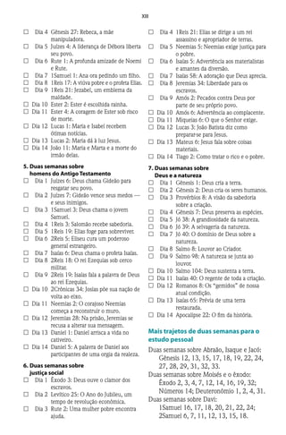 XIII
££ 	 Dia 4	 Gênesis 27: Rebeca, a mãe
manipuladora.
££ 	 Dia 5	 Juízes 4: A liderança de Débora liberta
seu povo.
££ 	 Dia 6	 Rute 1: A profunda amizade de Noemi
e Rute.
££ 	 Dia 7	 1Samuel 1: Ana ora pedindo um filho.
££ 	 Dia 8	 1Reis 17: A viúva pobre e o profeta Elias.
££ 	 Dia 9	 1Reis 21: Jezabel, um emblema da
maldade.
££ 	Dia 10	 Ester 2: Ester é escolhida rainha.
££ 	Dia 11	 Ester 4: A coragem de Ester sob risco
de morte.
££ 	Dia 12	 Lucas 1: Maria e Isabel recebem
ótimas notícias.
££ 	Dia 13	 Lucas 2: Maria dá à luz Jesus.
££ 	Dia 14	 João 11: Maria e Marta e a morte do
irmão delas.
5.	Duas semanas sobre
homens do Antigo Testamento
££ 	 Dia 1	 Juízes 6: Deus chama Gideão para
resgatar seu povo.
££ 	 Dia 2	 Juízes 7: Gideão vence seus medos —
e seus inimigos.
££ 	 Dia 3	 1Samuel 3: Deus chama o jovem
Samuel.
££ 	 Dia 4	 1Reis 3: Salomão recebe sabedoria.
££ 	 Dia 5	 1Reis 19: Elias foge para sobreviver.
££ 	 Dia 6	 2Reis 5: Eliseu cura um poderoso
general estrangeiro.
££ 	 Dia 7	 Isaías 6: Deus chama o profeta Isaías.
££ 	 Dia 8	 2Reis 18: O rei Ezequias sob cerco
militar.
££ 	 Dia 9	 2Reis 19: Isaías fala a palavra de Deus
ao rei Ezequias.
££ 	Dia 10	 2Crônicas 34: Josias põe sua nação de
volta ao eixo.
££ 	Dia 11	 Neemias 2: O corajoso Neemias
começa a reconstruir o muro.
££ 	Dia 12	 Jeremias 28: Na prisão, Jeremias se
recusa a alterar sua mensagem.
££ 	Dia 13	 Daniel 1: Daniel arrisca a vida no
cativeiro.
££ 	Dia 14	 Daniel 5: A palavra de Daniel aos
participantes de uma orgia da realeza.
6.	Duas semanas sobre
justiça social
££ 	 Dia 1	 Êxodo 3: Deus ouve o clamor dos
escravos.
££ 	 Dia 2	 Levítico 25: O Ano do Jubileu, um
tempo de revolução econômica.
££ 	 Dia 3	 Rute 2: Uma mulher pobre encontra
ajuda.
££ 	 Dia 4	 1Reis 21: Elias se dirige a um rei
assassino e apropriador de terras.
££ 	 Dia 5	 Neemias 5: Neemias exige justiça para
o pobre.
££ 	 Dia 6	 Isaías 5: Advertência aos materialistas
e amantes da diversão.
££ 	 Dia 7	 Isaías 58: A adoração que Deus aprecia.
££ 	 Dia 8	 Jeremias 34: Liberdade para os
escravos.
££ 	 Dia 9	 Amós 2: Pecados contra Deus por
parte de seu próprio povo.
££ 	Dia 10	 Amós 6: Advertência ao complacente.
££ 	Dia 11	 Miqueias 6: O que o Senhor exige.
££ 	Dia 12	 Lucas 3: João Batista diz como
preparar-se para Jesus.
££ 	Dia 13	 Mateus 6: Jesus fala sobre coisas
materiais.
££ 	Dia 14	 Tiago 2: Como tratar o rico e o pobre.
7.	Duas semanas sobre
Deus e a natureza
££ 	 Dia 1	 Gênesis 1: Deus cria a terra.
££ 	 Dia 2	 Gênesis 2: Deus cria os seres humanos.
££ 	 Dia 3	 Provérbios 8: A visão da sabedoria
sobre a criação.
££ 	 Dia 4	 Gênesis 7: Deus preserva as espécies.
££ 	 Dia 5	 Jó 38: A grandiosidade da natureza.
££ 	 Dia 6	 Jó 39: A selvageria da natureza.
££ 	 Dia 7	 Jó 40: O domínio de Deus sobre a
natureza.
££ 	 Dia 8	 Salmo 8: Louvor ao Criador.
££ 	 Dia 9	 Salmo 98: A natureza se junta ao
louvor.
££ 	Dia 10	 Salmo 104: Deus sustenta a terra.
££ 	Dia 11	 Isaías 40: O regente de toda a criação.
££ 	Dia 12	 Romanos 8: Os “gemidos” de nossa
atual condição.
££ 	Dia 13	 Isaías 65: Prévia de uma terra
restaurada.
££ 	Dia 14	 Apocalipse 22: O fim da história.
Mais trajetos de duas semanas para o
estudo pessoal
Duas semanas sobre Abraão, Isaque e Jacó:
Gênesis 12, 13, 15, 17, 18, 19, 22, 24,
27, 28, 29, 31, 32, 33.
Duas semanas sobre Moisés e o êxodo:
Êxodo 2, 3, 4, 7, 12, 14, 16, 19, 32;
Números 14; Deuteronômio 1, 2, 4, 31.
Duas semanas sobre Davi:
1Samuel 16, 17, 18, 20, 21, 22, 24;
2Samuel 6, 7, 11, 12, 13, 15, 18.
 