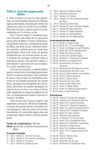 XIV
Trilha 2:	Guia de viagem pela
Bíblia
A Trilha 2 oferece um tipo de visão panorâ-
mica. As leituras diárias consistem de 180 pas-
sagens selecionadas, incluindo pelo menos um
capítulo de cada um dos 66 livros da Bíblia.
Você pode ler tanto o capítulo quanto sua nota
explicativa em 15 minutos ao dia.
Esse “Guia de viagem” é exatamente isso,
uma excursão com auxílio de um guia pelos
pontos altos da Bíblia. O plano, obviamente,
não pretende substituir o conhecimento pleno
da Bíblia, mas pode ajudar a diminuir barrei-
ras e apontar o caminho para um estudo mais
aprofundado. Pense nele como um passeio
introdutório por um enorme museu de arte.
O visitante não consegue conhecer todas as
pinturas do museu, mas aprende o básico, e
pode adquirir o gosto pela arte que vai seduzi-
-lo a voltar repetidas vezes.
Com poucas exceções, o material bíblico
aparece numa ordem cronológica aproximada.
Você lê os salmos atribuídos a Davi conforme
lê sobre a vida de Davi. Lê os profetas junta-
mente de sua história contextual. Da mesma
forma, passagens dos evangelhos são interca-
ladas, oferecendo um quadro abrangente da
vida de Jesus na terra; e as cartas de Paulo
estão espalhadas ao longo do registro de sua
vida. Tal disposição deve ajudar a transmitir o
“enredo” da Bíblia.
Uma vez que esse “Guia de viagem” está
organizado na forma de 180 leituras separadas,
a maioria das pessoas achará conveniente ler
uma passagem a cada dia, junto com as notas
introdutórias. Se você perder alguns dias, não
se preocupe. Basta retomar a leitura quando
puder.
Tempo de compromisso: 180 dias.
Meta:	Apresentar a história fundamental da
Bíblia.
O enredo é revelado
££ 	 Dia 1	 Gênesis 1: Um livro de inícios.
££ 	 Dia 2	 Gênesis 2: Um momento reluzente.
££ 	 Dia 3	 Gênesis 3: O choque.
££ 	 Dia 4	 Gênesis 4: Ameaça à porta.
££ 	 Dia 5	 Gênesis 7: Debaixo d’água.
££ 	 Dia 6	 Gênesis 8: O arco-íris.
££ 	 Dia 7	 Gênesis 15: O plano.
££ 	 Dia 8	 Gênesis 19: Uma catástrofe enviada
por Deus.
££ 	 Dia 9	 Gênesis 22: Prova final.
££ 	Dia 10	 Gênesis 27: Jacó conquista a bênção.
££ 	Dia 11	 Gênesis 28: Algo imerecido.
££ 	Dia 12	 Gênesis 37: Brigas familiares.
££ 	Dia 13	 Gênesis 41: Nos bastidores.
££ 	Dia 14	 Gênesis 45: Um longo perdão.
O nascimento de uma nação
££ 	Dia 15	 Êxodo 3: Tempo de agir.
££ 	Dia 16	 Êxodo 10—11: As dez pragas.
££ 	Dia 17	 Êxodo 14: Milagre no mar Vermelho.
££ 	Dia 18	 Êxodo 20: Os Dez Mandamentos.
££ 	Dia 19	 Êxodo 32: O fim do sonho.
££ 	Dia 20	 Levítico 26: Questões legais.
££ 	Dia 21	 Números 11: Provações no deserto.
££ 	Dia 22	 Números 14: Motim aberto.
££ 	Dia 23	 Deuteronômio 4: Nunca se
esqueçam.
££ 	Dia 24	 Deuteronômio 8: Perigos do sucesso.
££ 	Dia 25	 Deuteronômio 28: Alto e claro.
££ 	Dia 26	 Josué 2: Novos espiões, novo espírito.
££ 	Dia 27	 Josué 6: Táticas estranhas.
££ 	Dia 28	 Josué 7: Alunos lentos.
££ 	Dia 29	 Josué 24: Em casa, enfim.
££ 	Dia 30	 Juízes 6: Líder improvável.
££ 	Dia 31	 Juízes 7: Virada militar.
££ 	Dia 32	 Juízes 16: Falhas do super-homem.
££ 	Dia 33	 Rute 1: Amor resistente.
A era de ouro
££ 	Dia 34	 1Samuel 3: Equipe de transição.
££ 	Dia 35	 1Samuel 16: A história de dois reis.
££ 	Dia 36	 Salmo 23: O cântico do pastor.
££ 	Dia 37	 1Samuel 17: Matador de gigantes.
££ 	Dia 38	 Salmo 19: Lições do mundo exterior.
££ 	Dia 39	 1Samuel 20: A lealdade de Jônatas.
££ 	Dia 40	 Salmo 27: Altos e baixos.
££ 	Dia 41	 2Samuel 6: Rei passional.
££ 	Dia 42	 1Crônicas 17: A casa de Deus.
££ 	Dia 43	 Salmo 103: A bondade de Deus.
££ 	Dia 44	 2Samuel 11: Adultério e assassinato.
££ 	Dia 45	 2Samuel 12: Pego no ato.
££ 	Dia 46	 Salmo 51: Confissão verdadeira.
££ 	Dia 47	 Salmo 139: O segredo espiritual de
Davi.
££ 	Dia 48	 1Reis 3: Talento bruto.
££ 	Dia 49	 1Reis 8: O ápice.
££ 	Dia 50	 Salmo 84: Lar, doce lar.
££ 	Dia 51	 Provérbios 4: Conselho de vida.
 