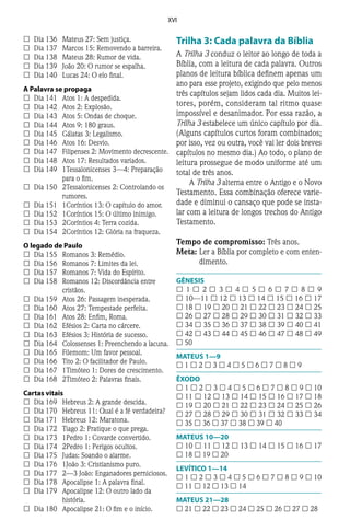 XVI
££ 	Dia 136	 Mateus 27: Sem justiça.
££ 	Dia 137	 Marcos 15: Removendo a barreira.
££ 	Dia 138	 Mateus 28: Rumor de vida.
££ 	Dia 139	 João 20: O rumor se espalha.
££ 	Dia 140	 Lucas 24: O elo final.
A Palavra se propaga
££ 	Dia 141	 Atos 1: A despedida.
££ 	Dia 142	 Atos 2: Explosão.
££ 	Dia 143	 Atos 5: Ondas de choque.
££ 	Dia 144	 Atos 9: 180 graus.
££ 	Dia 145	 Gálatas 3: Legalismo.
££ 	Dia 146	 Atos 16: Desvio.
££ 	Dia 147	 Filipenses 2: Movimento decrescente.
££ 	Dia 148	 Atos 17: Resultados variados.
££ 	Dia 149	 1Tessalonicenses 3—4: Preparação
para o fim.
££ 	Dia 150	 2Tessalonicenses 2: Controlando os
rumores.
££ 	Dia 151	 1Coríntios 13: O capítulo do amor.
££ 	Dia 152	 1Coríntios 15: O último inimigo.
££ 	Dia 153	 2Coríntios 4: Terra cozida.
££ 	Dia 154	 2Coríntios 12: Glória na fraqueza.
O legado de Paulo
££ 	Dia 155	 Romanos 3: Remédio.
££ 	Dia 156	 Romanos 7: Limites da lei.
££ 	Dia 157	 Romanos 7: Vida do Espírito.
££ 	Dia 158	 Romanos 12: Discordância entre
cristãos.
££ 	Dia 159	 Atos 26: Passagem inesperada.
££ 	Dia 160	 Atos 27: Tempestade perfeita.
££ 	Dia 161	 Atos 28: Enfim, Roma.
££ 	Dia 162	 Efésios 2: Carta no cárcere.
££ 	Dia 163	 Efésios 3: História de sucesso.
££ 	Dia 164	 Colossenses 1: Preenchendo a lacuna.
££ 	Dia 165	 Filemom: Um favor pessoal.
££ 	Dia 166	 Tito 2: O facilitador de Paulo.
££ 	Dia 167	 1Timóteo 1: Dores de crescimento.
££ 	Dia 168	 2Timóteo 2: Palavras finais.
Cartas vitais
££ 	Dia 169	 Hebreus 2: A grande descida.
££ 	Dia 170	 Hebreus 11: Qual é a fé verdadeira?
££ 	Dia 171	 Hebreus 12: Maratona.
££ 	Dia 172	 Tiago 2: Pratique o que prega.
££ 	Dia 173	 1Pedro 1: Covarde convertido.
££ 	Dia 174	 2Pedro 1: Perigos ocultos.
££ 	Dia 175	 Judas: Soando o alarme.
££ 	Dia 176	 1João 3: Cristianismo puro.
££ 	Dia 177	 2—3 João: Enganadores perniciosos.
££ 	Dia 178	 Apocalipse 1: A palavra final.
££ 	Dia 179	 Apocalipse 12: O outro lado da
história.
££ 	Dia 180	 Apocalipse 21: O fim e o início.
Trilha 3: Cada palavra da Bíblia
A Trilha 3 conduz o leitor ao longo de toda a
Bíblia, com a leitura de cada palavra. Outros
planos de leitura bíblica definem apenas um
ano para esse projeto, exigindo que pelo menos
três capítulos sejam lidos cada dia. Muitos lei-
tores, porém, consideram tal ritmo quase
impossível e desanimador. Por essa razão, a
Trilha 3 estabelece um único capítulo por dia.
(Alguns capítulos curtos foram combinados;
por isso, vez ou outra, você vai ler dois breves
capítulos no mesmo dia.) Ao todo, o plano de
leitura prossegue de modo uniforme até um
total de três anos.
A Trilha 3 alterna entre o Antigo e o Novo
Testamento. Essa combinação oferece varie-
dade e diminui o cansaço que pode se insta-
lar com a leitura de longos trechos do Antigo
Testamento.
Tempo de compromisso: Três anos.
Meta:	Ler a Bíblia por completo e com enten-
dimento.
GÊNESIS
£ 1 £ 2 £ 3 £ 4 £ 5 £ 6 £ 7 £ 8 £ 9
£ 10—11 £ 12 £ 13 £ 14 £ 15 £ 16 £ 17
£ 18 £ 19 £ 20 £ 21 £ 22 £ 23 £ 24 £ 25
£ 26 £ 27 £ 28 £ 29 £ 30 £ 31 £ 32 £ 33
£ 34 £ 35 £ 36 £ 37 £ 38 £ 39 £ 40 £ 41
£ 42 £ 43 £ 44 £ 45 £ 46 £ 47 £ 48 £ 49
£ 50
MATEUS 1—9
£ 1 £ 2 £ 3 £ 4 £ 5 £ 6 £ 7 £ 8 £ 9
ÊXODO
£ 1 £ 2 £ 3 £ 4 £ 5 £ 6 £ 7 £ 8 £ 9 £ 10
£ 11 £ 12 £ 13 £ 14 £ 15 £ 16 £ 17 £ 18
£ 19 £ 20 £ 21 £ 22 £ 23 £ 24 £ 25 £ 26
£ 27 £ 28 £ 29 £ 30 £ 31 £ 32 £ 33 £ 34
£ 35 £ 36 £ 37 £ 38 £ 39 £ 40
MATEUS 10—20
£ 10 £ 11 £ 12 £ 13 £ 14 £ 15 £ 16 £ 17
£ 18 £ 19 £ 20
LEVÍTICO 1—14
£ 1 £ 2 £ 3 £ 4 £ 5 £ 6 £ 7 £ 8 £ 9 £ 10
£ 11 £ 12 £ 13 £ 14
MATEUS 21—28
£ 21 £ 22 £ 23 £ 24 £ 25 £ 26 £ 27 £ 28
 