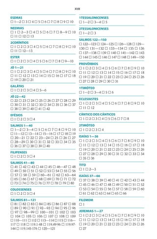 XVIII
ESDRAS
£ 1—2 £ 3 £ 4 £ 5 £ 6 £ 7 £ 8 £ 9 £ 10
NEEMIAS
£ 1 £ 2—3 £ 4 £ 5 £ 6 £ 7 £ 8—9 £ 10
£ 11 £ 12 £ 13
2CORÍNTIOS
£ 1 £ 2 £ 3 £ 4 £ 5 £ 6 £ 7 £ 8 £ 9 £ 10
£ 11 £ 12—13
ESTER
£ 1 £ 2 £ 3 £ 4 £ 5 £ 6 £ 7 £ 8 £ 9—10
JÓ 1—21
£ 1 £ 2 £ 3 £ 4 £ 5 £ 6 £ 7 £ 8 £ 9 £ 10
£ 11 £ 12 £ 13 £ 14 £ 15 £ 16 £ 17 £ 18
£ 19 £ 20 £ 21
GALÁTAS
£ 1 £ 2 £ 3 £ 4 £ 5—6
JÓ 22—42
£ 22 £ 23 £ 24 £ 25 £ 26 £ 27 £ 28 £ 29
£ 30 £ 31 £ 32 £ 33 £ 34 £ 35 £ 36 £ 37
£ 38 £ 39 £ 40 £ 41 £ 42
EFÉSIOS
£ 1 £ 2 £ 3 £ 4
SALMOS 1—40
£ 1—2 £ 3—4 £ 5 £ 6 £ 7 £ 8 £ 9 £ 10
£ 11—12 £ 13—14 £ 15—16 £ 17 £ 18 £ 19
£ 20—21 £ 22 £ 23—24 £ 25 £ 26 £ 27
£ 28—29 £ 30 £ 31 £ 32 £ 33 £ 34 £ 35
£ 36 £ 37 £ 38 £ 39 £ 40
FILIPENSES
£ 1 £ 2 £ 3 £ 4
SALMOS 41—80
£ 41 £ 42 £ 43 £ 44 £ 45 £ 46—47 £ 48
£ 49 £ 50 £ 51 £ 52 £ 53 £ 54 £ 55 £ 56
£ 57 £ 58 £ 59 £ 60—61 £ 62 £ 63—64
£ 65 £ 66 £ 67 £ 68 £ 69 £ 70 £ 71 £ 72
£ 73 £ 74 £ 75 £ 76 £ 77 £ 78 £ 79 £ 80
COLOSSENSES
£ 1 £ 2 £ 3 £ 4
SALMOS 81—121
£ 81 £ 82 £ 83 £ 84 £ 85 £ 86 £ 87 £ 88
£ 89 £ 90 £ 91 £ 92—93 £ 94 £ 95 £ 96
£ 97 £ 98—99 £ 100—101 £ 102 £ 103
£ 104 £ 105 £ 106 £ 107 £ 108 £ 109
£ 110—111 £ 112 £ 113—114 £ 115 £ 116—
117 £ 118 £ 119.1-48 £ 119.49-96 £ 119.97-
144 £ 119.145-176 £ 120—121
1TESSALONICENSES
£ 1—2 £ 3—4 £ 5
2TESSALONICENSES
£ 1—2 £ 3
SALMOS 122—150
£ 122—123 £ 124—125 £ 126—128 £ 129—
130 £ 131—132 £ 133—134 £ 135 £ 136
£ 137—138 £ 139 £ 140 £ 141—142 £ 143
£ 144 £ 145 £ 146 £ 147 £ 148 £ 149—150
PROVÉRBIOS
£ 1 £ 2 £ 3 £ 4 £ 5 £ 6 £ 7 £ 8 £ 9 £ 10
£ 11 £ 12 £ 13 £ 14 £ 15 £ 16 £ 17 £ 18
£ 19 £ 20 £ 21 £ 22 £ 23 £ 24 £ 25 £ 26
£ 27 £ 28 £ 29 £ 30 £ 31
1TIMÓTEO
£ 1—2 £ 3—4 £ 5 £ 6
ECLESIASTES
£ 1 £ 2 £ 3 £ 4 £ 5 £ 6 £ 7 £ 8 £ 9 £ 10
£ 11 £ 12
CÂNTICO DOS CÂNTICOS
£ 1 £ 2 £ 3 £ 4 £ 5 £ 6 £ 7 £ 8
2TIMÓTEO
£ 1 £ 2 £ 3 £ 4
ISAÍAS 1—36
£ 1 £ 2 £ 3 £ 4 £ 5 £ 6 £ 7 £ 8 £ 9 £ 10
£ 11 £ 12 £ 13 £ 14 £ 15 £ 16 £ 17 £ 18
£ 19 £ 20 £ 21 £ 22 £ 23 £ 24 £ 25 £ 26
£ 27 £ 28 £ 29 £ 30 £ 31 £ 32 £ 33 £ 34
£ 35 £ 36
TITO
£ 1 £ 2—3
ISAÍAS 37—66
£ 37 £ 38 £ 39 £ 40 £ 41 £ 42 £ 43 £ 44
£ 45 £ 46 £ 47 £ 48 £ 49 £ 50 £ 51 £ 52
£ 53 £ 54 £ 55 £ 56 £ 57 £ 58 £ 59 £ 60
£ 61 £ 62 £ 63 £ 64 £ 65 £ 66
FILEMOM
£ 1
JEREMIAS 1—27
£ 1 £ 2 £ 3 £ 4 £ 5 £ 6 £ 7 £ 8 £ 9 £ 10
£ 11 £ 12 £ 13 £ 14 £ 15 £ 16 £ 17 £ 18
£ 19 £ 20 £ 21 £ 22 £ 23 £ 24 £ 25 £ 26
£ 27
 
