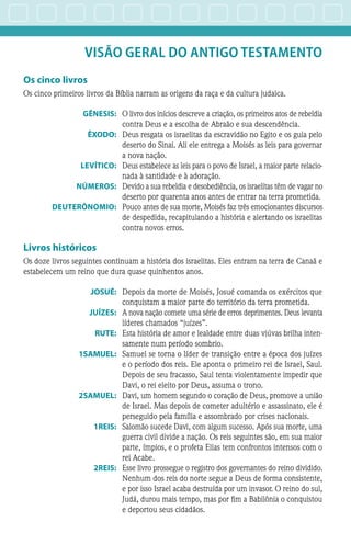 VISÃO GERAL do ANTIGO TESTAMENTO
Os cinco livros
Os cinco primeiros livros da Bíblia narram as origens da raça e da cultura judaica.
	GÊNESIS:	 O livro dos inícios descreve a criação, os primeiros atos de rebeldia
contra Deus e a escolha de Abraão e sua descendência.
	ÊXODO:	 Deus resgata os israelitas da escravidão no Egito e os guia pelo
deserto do Sinai. Ali ele entrega a Moisés as leis para governar
a nova nação.
	LEVÍTICO:	 Deus estabelece as leis para o povo de Israel, a maior parte relacio-
nada à santidade e à adoração.
	NÚMEROS:	 Devido a sua rebeldia e desobediência, os israelitas têm de vagar no
deserto por quarenta anos antes de entrar na terra prometida.
	DEUTERÔNOMIO:	 Pouco antes de sua morte, Moisés faz três emocionantes discursos
de despedida, recapitulando a história e alertando os israelitas
contra novos erros.
Livros históricos
Os doze livros seguintes continuam a história dos israelitas. Eles entram na terra de Canaã e
estabelecem um reino que dura quase quinhentos anos.
	JOSUÉ:	 Depois da morte de Moisés, Josué comanda os exércitos que
conquistam a maior parte do território da terra prometida.
	JUÍZES:	 A nova nação comete uma série de erros deprimentes. Deus levanta
líderes chamados “juízes”.
	RUTE:	 Esta história de amor e lealdade entre duas viúvas brilha inten-
samente num período sombrio.
	1SAMUEL:	 Samuel se torna o líder de transição entre a época dos juízes
e o período dos reis. Ele aponta o primeiro rei de Israel, Saul.
Depois de seu fracasso, Saul tenta violentamente impedir que
Davi, o rei eleito por Deus, assuma o trono.
	2SAMUEL:	 Davi, um homem segundo o coração de Deus, promove a união
de Israel. Mas depois de cometer adultério e assassinato, ele é
perseguido pela família e assombrado por crises nacionais.
	1REIS:	 Salomão sucede Davi, com algum sucesso. Após sua morte, uma
guerra civil divide a nação. Os reis seguintes são, em sua maior
parte, ímpios, e o profeta Elias tem confrontos intensos com o
rei Acabe.
	2REIS:	 Esse livro prossegue o registro dos governantes do reino dividido.
Nenhum dos reis do norte segue a Deus de forma consistente,
e por isso Israel acaba destruída por um invasor. O reino do sul,
Judá, durou mais tempo, mas por fim a Babilônia o conquistou
e deportou seus cidadãos.
 