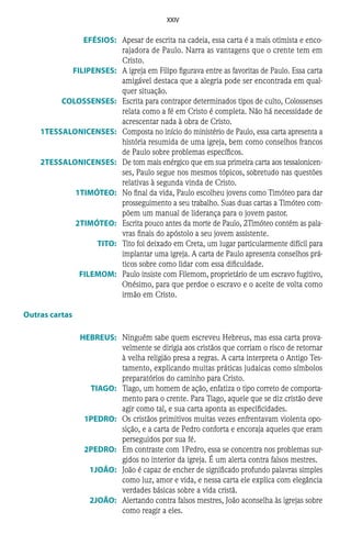 XXIV
	EFÉSIOS:	 Apesar de escrita na cadeia, essa carta é a mais otimista e enco-
rajadora de Paulo. Narra as vantagens que o crente tem em
Cristo.
	FILIPENSES:	 A igreja em Filipo figurava entre as favoritas de Paulo. Essa carta
amigável destaca que a alegria pode ser encontrada em qual-
quer situação.
	COLOSSENSES:	 Escrita para contrapor determinados tipos de culto, Colossenses
relata como a fé em Cristo é completa. Não há necessidade de
acrescentar nada à obra de Cristo.
	1TESSALONICENSES:	 Composta no início do ministério de Paulo, essa carta apresenta a
história resumida de uma igreja, bem como conselhos francos
de Paulo sobre problemas específicos.
	2TESSALONICENSES:	 De tom mais enérgico que em sua primeira carta aos tessalonicen-
ses, Paulo segue nos mesmos tópicos, sobretudo nas questões
relativas à segunda vinda de Cristo.
	1TIMÓTEO:	 No final da vida, Paulo escolheu jovens como Timóteo para dar
prosseguimento a seu trabalho. Suas duas cartas a Timóteo com-
põem um manual de liderança para o jovem pastor.
	2TIMÓTEO:	 Escrita pouco antes da morte de Paulo, 2Timóteo contém as pala-
vras finais do apóstolo a seu jovem assistente.
	TITO:	 Tito foi deixado em Creta, um lugar particularmente difícil para
implantar uma igreja. A carta de Paulo apresenta conselhos prá-
ticos sobre como lidar com essa dificuldade.
	FILEMOM:	 Paulo insiste com Filemom, proprietário de um escravo fugitivo,
Onésimo, para que perdoe o escravo e o aceite de volta como
irmão em Cristo.
Outras cartas
	HEBREUS:	 Ninguém sabe quem escreveu Hebreus, mas essa carta prova-
velmente se dirigia aos cristãos que corriam o risco de retornar
à velha religião presa a regras. A carta interpreta o Antigo Tes-
tamento, explicando muitas práticas judaicas como símbolos
preparatórios do caminho para Cristo.
	TIAGO:	 Tiago, um homem de ação, enfatiza o tipo correto de comporta-
mento para o crente. Para Tiago, aquele que se diz cristão deve
agir como tal, e sua carta aponta as especificidades.
	1PEDRO:	 Os cristãos primitivos muitas vezes enfrentavam violenta opo-
sição, e a carta de Pedro conforta e encoraja aqueles que eram
perseguidos por sua fé.
	2PEDRO:	 Em contraste com 1Pedro, essa se concentra nos problemas sur-
gidos no interior da igreja. É um alerta contra falsos mestres.
	1JOÃO:	 João é capaz de encher de significado profundo palavras simples
como luz, amor e vida, e nessa carta ele explica com elegância
verdades básicas sobre a vida cristã.
	2JOÃO:	 Alertando contra falsos mestres, João aconselha às igrejas sobre
como reagir a eles.
 
