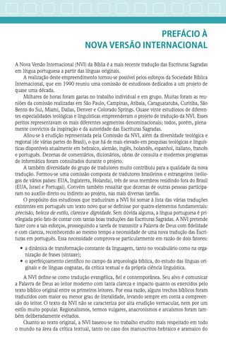 Prefácio à
Nova Versão Internacional
A Nova Versão Internacional (NVI) da Bíblia é a mais recente tradução das Escrituras Sagradas
em língua portuguesa a partir das línguas originais.
A realização deste empreendimento tornou-se possível pelos esforços da Sociedade Bíblica
Internacional, que em 1990 reuniu uma comissão de estudiosos dedicados a um projeto de
quase uma década.
Milhares de horas foram gastas no trabalho individual e em grupo. Muitas foram as reu-
niões da comissão realizadas em São Paulo, Campinas, Atibaia, Caraguatatuba, Curitiba, São
Bento do Sul, Miami, Dallas, Denver e Colorado Springs. Quase vinte estudiosos de diferen-
tes especialidades teológicas e linguísticas empreenderam o projeto de tradução da NVI. Esses
peritos representavam os mais diferentes segmentos denominacionais; todos, porém, plena-
mente convictos da inspiração e da autoridade das Escrituras Sagradas.
Aliou-se à erudição representada pela Comissão da NVI, além da diversidade teológica e
regional (de várias partes do Brasil), o que há de mais elevado em pesquisas teológicas e linguís-
ticas disponíveis atualmente em hebraico, alemão, inglês, holandês, espanhol, italiano, francês
e português. Dezenas de comentários, dicionários, obras de consulta e modernos programas
de informática foram consultados durante o projeto.
A também diversidade do grupo de tradutores muito contribuiu para a qualidade da nova
tradução. Formou-se uma comissão composta de tradutores brasileiros e estrangeiros (teólo-
gos de vários países: EUA, Inglaterra, Holanda), três de seus membros residindo fora do Brasil
(EUA, Israel e Portugal). Convém também ressaltar que dezenas de outras pessoas participa-
ram no auxílio direto ou indireto ao projeto, nas mais diversas tarefas.
O propósito dos estudiosos que traduziram a NVI foi somar à lista das várias traduções
existentes em português um texto novo que se definisse por quatro elementos fundamentais:
precisão, beleza de estilo, clareza e dignidade. Sem dúvida alguma, a língua portuguesa é pri-
vilegiada pelo fato de contar com tantas boas traduções das Escrituras Sagradas. A NVI pretende
fazer coro a tais esforços, prosseguindo a tarefa de transmitir a Palavra de Deus com fidelidade
e com clareza, reconhecendo ao mesmo tempo a necessidade de uma nova tradução das Escri-
turas em português. Essa necessidade comprova-se particularmente em razão de dois fatores:
•	 a dinâmica de transformação constante da linguagem, tanto no vocabulário como na orga-
nização de frases (sintaxe);
•	 o aperfeiçoamento científico no campo da arqueologia bíblica, do estudo das línguas ori-
ginais e de línguas cognatas, da crítica textual e da própria ciência linguística.
A NVI define-se como tradução evangélica, fiel e contemporânea. Seu alvo é comunicar
a Palavra de Deus ao leitor moderno com tanta clareza e impacto quanto os exercidos pelo
texto bíblico original entre os primeiros leitores. Por essa razão, alguns trechos bíblicos foram
traduzidos com maior ou menor grau de literalidade, levando sempre em conta a compreen-
são do leitor. O texto da NVI não se caracteriza por alta erudição vernacular, nem por um
estilo muito popular. Regionalismos, termos vulgares, anacronismos e arcaísmos foram tam-
bém deliberadamente evitados.
Quanto ao texto original, a NVI baseou-se no trabalho erudito mais respeitado em todo
o mundo na área da crítica textual, tanto no caso dos manuscritos hebraico e aramaico do
 