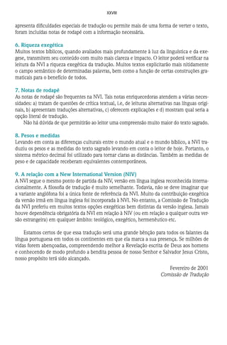XXVIII
apresenta dificuldades especiais de tradução ou permite mais de uma forma de verter o texto,
foram incluídas notas de rodapé com a informação necessária.
6. Riqueza exegética
Muitos textos bíblicos, quando avaliados mais profundamente à luz da linguística e da exe-
gese, transmitem seu conteúdo com muito mais clareza e impacto. O leitor poderá verificar na
leitura da NVI a riqueza exegética da tradução. Muitos textos explicitarão mais nitidamente
o campo semântico de determinadas palavras, bem como a função de certas construções gra-
maticais para o benefício de todos.
7. Notas de rodapé
As notas de rodapé são frequentes na NVI. Tais notas enriquecedoras atendem a várias neces-
sidades: a) tratam de questões de crítica textual, i.e, de leituras alternativas nas línguas origi-
nais, b) apresentam traduções alternativas, c) oferecem explicações e d) mostram qual seria a
opção literal de tradução.
Não há dúvida de que permitirão ao leitor uma compreensão muito maior do texto sagrado.
8. Pesos e medidas
Levando em conta as diferenças culturais entre o mundo atual e o mundo bíblico, a NVI tra-
duziu os pesos e as medidas do texto sagrado levando em conta o leitor de hoje. Portanto, o
sistema métrico decimal foi utilizado para tornar claras as distâncias. Também as medidas de
peso e de capacidade receberam equivalentes contemporâneos.
9. A relação com a New International Version (NIV)
A NVI segue o mesmo ponto de partida da NIV, versão em língua inglesa reconhecida interna-
cionalmente. A filosofia de tradução é muito semelhante. Todavia, não se deve imaginar que
a variante anglófona foi a única fonte de referência da NVI. Muito da contribuição exegética
da versão irmã em língua inglesa foi incorporada à NVI. No entanto, a Comissão de Tradução
da NVI preferiu em muitos textos opções exegéticas bem distintas da versão inglesa. Jamais
houve dependência obrigatória da NVI em relação à NIV (ou em relação a qualquer outra ver-
são estrangeira) em qualquer âmbito: teológico, exegético, hermenêutico etc.
Estamos certos de que essa tradução será uma grande bênção para todos os falantes da
língua portuguesa em todos os continentes em que ela marca a sua presença. Se milhões de
vidas forem abençoadas, compreendendo melhor a Revelação escrita de Deus aos homens
e conhecendo de modo profundo a bendita pessoa de nosso Senhor e Salvador Jesus Cristo,
nosso propósito terá sido alcançado.
Fevereiro de 2001
Comissão de Tradução
 
