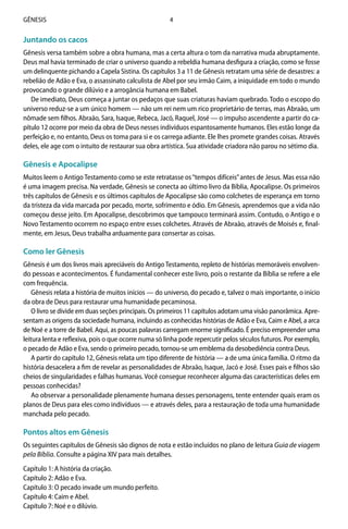 4Gênesis
Juntando os cacos
Gênesis versa também sobre a obra humana, mas a certa altura o tom da narrativa muda abruptamente.
Deus mal havia terminado de criar o universo quando a rebeldia humana desfigura a criação, como se fosse
um delinquente pichando a Capela Sistina. Os capítulos 3 a 11 de Gênesis retratam uma série de desastres: a
rebelião de Adão e Eva, o assassinato calculista de Abel por seu irmão Caim, a iniquidade em todo o mundo
provocando o grande dilúvio e a arrogância humana em Babel.
De imediato, Deus começa a juntar os pedaços que suas criaturas haviam quebrado. Todo o escopo do
universo reduz-se a um único homem — não um rei nem um rico proprietário de terras, mas Abraão, um
nômade sem filhos. Abraão, Sara, Isaque, Rebeca, Jacó, Raquel, José — o impulso ascendente a partir do ca-
pítulo 12 ocorre por meio da obra de Deus nesses indivíduos espantosamente humanos. Eles estão longe da
perfeição e, no entanto, Deus os toma para si e os carrega adiante. Ele lhes promete grandes coisas. Através
deles, ele age com o intuito de restaurar sua obra artística. Sua atividade criadora não parou no sétimo dia.
Gênesis e Apocalipse
Muitos leem o Antigo Testamento como se este retratasse os“tempos difíceis”antes de Jesus. Mas essa não
é uma imagem precisa. Na verdade, Gênesis se conecta ao último livro da Bíblia, Apocalipse. Os primeiros
três capítulos de Gênesis e os últimos capítulos de Apocalipse são como colchetes de esperança em torno
da tristeza da vida marcada por pecado, morte, sofrimento e ódio. Em Gênesis, aprendemos que a vida não
começou desse jeito. Em Apocalipse, descobrimos que tampouco terminará assim. Contudo, o Antigo e o
Novo Testamento ocorrem no espaço entre esses colchetes. Através de Abraão, através de Moisés e, final-
mente, em Jesus, Deus trabalha arduamente para consertar as coisas.
Como ler Gênesis
Gênesis é um dos livros mais apreciáveis do Antigo Testamento, repleto de histórias memoráveis envolven-
do pessoas e acontecimentos. É fundamental conhecer este livro, pois o restante da Bíblia se refere a ele
com frequência.
Gênesis relata a história de muitos inícios — do universo, do pecado e, talvez o mais importante, o início
da obra de Deus para restaurar uma humanidade pecaminosa.
O livro se divide em duas seções principais. Os primeiros 11 capítulos adotam uma visão panorâmica. Apre-
sentam as origens da sociedade humana, incluindo as conhecidas histórias de Adão e Eva, Caim e Abel, a arca
de Noé e a torre de Babel. Aqui, as poucas palavras carregam enorme significado. É preciso empreender uma
leitura lenta e reflexiva, pois o que ocorre numa só linha pode repercutir pelos séculos futuros. Por exemplo,
o pecado de Adão e Eva, sendo o primeiro pecado, tornou-se um emblema da desobediência contra Deus.
A partir do capítulo 12, Gênesis relata um tipo diferente de história — a de uma única família. O ritmo da
história desacelera a fim de revelar as personalidades de Abraão, Isaque, Jacó e José. Esses pais e filhos são
cheios de singularidades e falhas humanas. Você consegue reconhecer alguma das características deles em
pessoas conhecidas?
Ao observar a personalidade plenamente humana desses personagens, tente entender quais eram os
planos de Deus para eles como indivíduos — e através deles, para a restauração de toda uma humanidade
manchada pelo pecado.
Pontos altos em Gênesis
Os seguintes capítulos de Gênesis são dignos de nota e estão incluídos no plano de leitura Guia de viagem
pela Bíblia. Consulte a página XIV para mais detalhes.
Capítulo 1: A história da criação.
Capítulo 2: Adão e Eva.
Capítulo 3: O pecado invade um mundo perfeito.
Capítulo 4: Caim e Abel.
Capítulo 7: Noé e o dilúvio.
 
