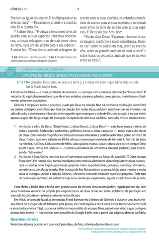 6Gênesis 1.23
Encham as águas dos mares! E multipliquem-se as
aves na terra”. 23 
Passaram-se a tarde e a manhã;
esse foi o quinto dia.
24 
E disse Deus: “Produza a terra seres vivos de
acordo com as suas espécies: rebanhos domésti-
cos, animais selvagens e os demais seres vivos
da terra, cada um de acordo com a sua espécie”.
E assim foi. 25 
Deus fez os animais selvagens de
acordo com as suas espécies, os rebanhos domés-
ticos de acordo com as suas espécies, e os demais
seres vivos da terra de acordo com as suas espé-
cies. E Deus viu que ficou bom.
26 
Então disse Deus: “Façamos o homem à nos-
sa imagem, conforme a nossa semelhança. Domi-
ne elea sobre os peixes do mar, sobre as aves do
céu, sobre os grandes animais de toda a terrab e
sobre todos os pequenos animais que se movem
rente ao chão”.
GUIA DE VIAGEM | GÊNESIS 1
UM LIVRO DE INÍCIOS: GÊNESIS TRAZ O QUEM, NÃO O COMO
1.1,31	No princípio Deus criou os céus e a terra [...] E Deus viu tudo o que havia feito, e tudo
havia ficado muito bom.
A história da Bíblia — e mais, a história do universo — começa com a simples declaração:“Deus criou”. O
restante do capítulo preenche o que ele criou: estrelas, oceanos, plantas, aves, peixes, mamíferos e, final-
mente, o homem e a mulher.
Gênesis 1 diz pouco sobre o processo usado por Deus na criação. Não há nenhuma explicação sobre DNA
ou outros princípios científicos por trás da criação. Em razão disso, pululam controvérsias na internet, nas
salas de aula, e mesmo nos tribunais, entre aqueles que enxergam a mão de Deus na criação e os que veem
apenas a ação das forças cegas da evolução. O capítulo de abertura da Bíblia, contudo, insiste em dois fatos:
1.	 A criação é obra de Deus.“Disse Deus [...] disse Deus [...] disse Deus”— esta frase marca o ritmo de
todo o capítulo. Borboletas, cachoeiras, golfinhos, louva-a-deus, cangurus — todos esses são ideias
de Deus. Este mundo magnífico é como um museu interativo e prático exibindo o gênio artístico de
Deus. Tudo o que vem adiante na Bíblia reforça a mensagem evidente de Gênesis 1: Por trás de tudo
na história, há Deus. Cada átomo de hélio, cada galáxia espiral, cada criatura viva existe porque Deus
assim o quis. Pense em Gênesis 1—3 como a assinatura de um artista em uma pintura; Deus está di-
zendo:“Isto é meu”.
2.	 A criação é boa. Como um sino, outra frase ressoa suavemente ao longo do capítulo.“E Deus viu que
ficou bom”. Em nossos dias, somos inundados com notícias alarmantes sobre forças destrutivas na natu-
reza — muitas delas forjadas por nossas próprias mãos: superbactérias, poluição, mudanças climáticas,
derretimento de calotas de gelo, ilhas maciças de lixo flutuando em oceanos. Muita coisa mudou, e muita
coisa se estragou, desde a criação. Gênesis 1 descreve o mundo intocado que Deus projetou.Todo tipo
de beleza que sentimos na natureza hoje ecoa, ainda que vagamente, aquele estado inicial de pureza.
Com efeito, a Bíblia abre e fecha com grande parte do mesmo cenário: um jardim, regado por um rio, com
seres humanos vivendo na própria presença de Deus. As duas cenas são como colchetes de perfeição em
torno da história de um planeta seriamente danificado.
Em 1968, véspera de Natal, o astronauta Frank Borman fez a leitura de Gênesis 1 durante uma transmis-
são direta do espaço sideral. Olhando pela janela, ele contemplou a Terra: uma esfera tremendamente bela
e assustadoramente frágil, suspensa solitária na escuridão do espaço. Hoje, essa é uma visão a que qualquer
pessoa tem acesso — não apenas com o auxílio do Google Earth, mas a partir das páginas abertas da Bíblia.
Questões de vida
Relembre alguma ocasião em que você percebeu, de fato, a beleza do mundo natural.
Para continuar o plano de leitura Guia de viagem, vá até a página 8.
Você pode encontrar o plano geral nas páginas XIV-XVI.
a1.26 Hebraico: Dominem eles. b1.26 A Versão Siríaca diz
sobre todos os animais selvagens da terra.
 