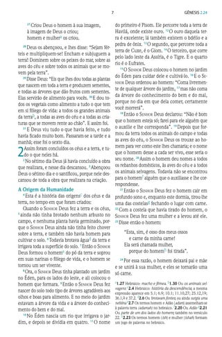 7 Gênesis 2.24
27 
Criou Deus o homem à sua imagem,
à imagem de Deus o criou;
homem e mulhera os criou.
28 
Deus os abençoou, e lhes disse: “Sejam fér-
teis e multipliquem-se! Encham e subjuguem a
terra! Dominem sobre os peixes do mar, sobre as
aves do céu e sobre todos os animais que se mo-
vem pela terra”.
29 
Disse Deus: “Eis que lhes dou todas as plantas
que nascem em toda a terra e produzem sementes,
e todas as árvores que dão frutos com sementes.
Elas servirão de alimento para vocês. 30 
E dou to-
dos os vegetais como alimento a tudo o que tem
em si fôlego de vida: a todos os grandes animais
da terrab, a todas as aves do céu e a todas as cria-
turas que se movem rente ao chão”. E assim foi.
31 
E Deus viu tudo o que havia feito, e tudo
havia ficado muito bom. Passaram-se a tarde e a
manhã; esse foi o sexto dia.
2
 
Assim foram concluídos os céus e a terra, e tu-
do o que neles há.
2 
No sétimo dia Deus já havia concluído a obra
que realizara, e nesse dia descansou. 3 
Abençoou
Deus o sétimo dia e o santificou, porque nele des-
cansou de toda a obra que realizara na criação.
A Origem da Humanidade
4 
Esta é a história das origensc dos céus e da
terra, no tempo em que foram criados:
Quando o Senhor Deus fez a terra e os céus,
5 
ainda não tinha brotado nenhum arbusto no
campo, e nenhuma planta havia germinado, por-
que o Senhor Deus ainda não tinha feito chover
sobre a terra, e também não havia homem para
cultivar o solo. 6 
Todavia brotava águad da terra e
irrigava toda a superfície do solo. 7 
Então o Senhor
Deus formou o homeme do pó da terra e soprou
em suas narinas o fôlego de vida, e o homem se
tornou um ser vivente.
8 
Ora, o Senhor Deus tinha plantado um jardim
no Éden, para os lados do leste, e ali colocou o
homem que formara. 9 
Então o Senhor Deus fez
nascer do solo todo tipo de árvores agradáveis aos
olhos e boas para alimento. E no meio do jardim
estavam a árvore da vida e a árvore do conheci-
mento do bem e do mal.
10 
No Éden nascia um rio que irrigava o jar-
dim, e depois se dividia em quatro. 11 
O nome
do primeiro é Pisom. Ele percorre toda a terra de
Havilá, onde existe ouro. 12 
O ouro daquela ter-
ra é excelente; lá também existem o bdélio e a
pedra de ônix. 13 
O segundo, que percorre toda a
terra de Cuxe, é o Giom. 14 
O terceiro, que corre
pelo lado leste da Assíria, é o Tigre. E o quarto
rio é o Eufrates.
15 
O Senhor Deus colocou o homem no jardim
do Éden para cuidar dele e cultivá-lo. 16 
E o Se-
nhor Deus ordenou ao homem: “Coma livremen-
te de qualquer árvore do jardim, 17 
mas não coma
da árvore do conhecimento do bem e do mal,
porque no dia em que dela comer, certamente
você morrerá”.
18 
Então o Senhor Deus declarou: “Não é bom
que o homem esteja só; farei para ele alguém que
o auxilie e lhe corresponda”. 19 
Depois que for-
mou da terra todos os animais do campo e todas
as aves do céu, o Senhor Deus os trouxe ao ho-
mem para ver como este lhes chamaria; e o nome
que o homem desse a cada ser vivo, esse seria o
seu nome. 20 
Assim o homem deu nomes a todos
os rebanhos domésticos, às aves do céu e a todos
os animais selvagens. Todavia não se encontrou
para o homemf alguém que o auxiliasse e lhe cor-
respondesse.
21 
Então o Senhor Deus fez o homem cair em
profundo sono e, enquanto este dormia, tirou-lhe
uma das costelasg fechando o lugar com carne.
22 
Com a costela que havia tirado do homem, o
Senhor Deus fez uma mulher e a levou até ele.
23 
Disse então o homem:
“Esta, sim, é osso dos meus ossos
e carne da minha carne!
Ela será chamada mulher,
porque do homemh foi tirada”.
24 
Por essa razão, o homem deixará pai e mãe
e se unirá à sua mulher, e eles se tornarão uma
só carne.
a1.27 Hebraico: macho e fêmea. b1.30 Ou os animais sel‑
vagens c2.4 Hebraico: história da descendência; a mesma
expressão aparece em 5.1; 6.9; 10.1; 11.10,27; 25.12,19;
36.1,9 e 37.2. d2.6 Ou brotavam fontes; ou ainda surgia uma
neblina e2.7 Os termos homem e Adão (adam) assemelham‑se
à palavra terra (adamah) no hebraico. f2.20 Ou Adão g2.21
Ou parte de um dos lados do homem; também no versículo
22. h2.23 Os termos homem (ish) e mulher (ishah) formam
um jogo de palavras no hebraico.
 