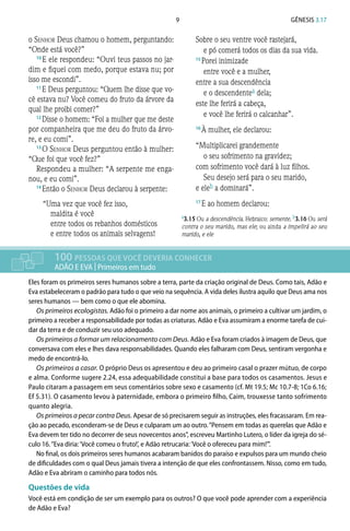 9 Gênesis 3.17
o Senhor Deus chamou o homem, perguntando:
“Onde está você?”
10 
E ele respondeu: “Ouvi teus passos no jar-
dim e fiquei com medo, porque estava nu; por
isso me escondi”.
11 
E Deus perguntou: “Quem lhe disse que vo-
cê estava nu? Você comeu do fruto da árvore da
qual lhe proibi comer?”
12 
Disse o homem: “Foi a mulher que me deste
por companheira que me deu do fruto da árvo-
re, e eu comi”.
13 
O Senhor Deus perguntou então à mulher:
“Que foi que você fez?”
Respondeu a mulher: “A serpente me enga-
nou, e eu comi”.
14 
Então o Senhor Deus declarou à serpente:
“Uma vez que você fez isso,
maldita é você
entre todos os rebanhos domésticos
e entre todos os animais selvagens!
Sobre o seu ventre você rastejará,
e pó comerá todos os dias da sua vida.
15 
Porei inimizade
entre você e a mulher,
entre a sua descendência
e o descendentea dela;
este lhe ferirá a cabeça,
e você lhe ferirá o calcanhar”.
16 
À mulher, ele declarou:
“Multiplicarei grandemente
o seu sofrimento na gravidez;
com sofrimento você dará à luz filhos.
Seu desejo será para o seu marido,
e eleb a dominará”.
17 
E ao homem declarou:
100 PESSOAS QUE VOCÊ DEVERIA CONHECER
ADÃO E EVA | Primeiros em tudo
Eles foram os primeiros seres humanos sobre a terra, parte da criação original de Deus. Como tais, Adão e
Eva estabeleceram o padrão para tudo o que veio na sequência. A vida deles ilustra aquilo que Deus ama nos
seres humanos — bem como o que ele abomina.
Os primeiros ecologistas. Adão foi o primeiro a dar nome aos animais, o primeiro a cultivar um jardim, o
primeiro a receber a responsabilidade por todas as criaturas. Adão e Eva assumiram a enorme tarefa de cui-
dar da terra e de conduzir seu uso adequado.
Os primeiros a formar um relacionamento com Deus. Adão e Eva foram criados à imagem de Deus, que
conversava com eles e lhes dava responsabilidades. Quando eles falharam com Deus, sentiram vergonha e
medo de encontrá-lo.
Os primeiros a casar. O próprio Deus os apresentou e deu ao primeiro casal o prazer mútuo, de corpo
e alma. Conforme sugere 2.24, essa adequabilidade constitui a base para todos os casamentos. Jesus e
Paulo citaram a passagem em seus comentários sobre sexo e casamento (cf. Mt 19.5; Mc 10.7-8; 1Co 6.16;
Ef 5.31). O casamento levou à paternidade, embora o primeiro filho, Caim, trouxesse tanto sofrimento
quanto alegria.
Os primeiros a pecar contra Deus. Apesar de só precisarem seguir as instruções, eles fracassaram. Em rea-
ção ao pecado, esconderam-se de Deus e culparam um ao outro.“Pensem em todas as querelas que Adão e
Eva devem ter tido no decorrer de seus novecentos anos”, escreveu Martinho Lutero, o líder da igreja do sé-
culo 16.“Eva diria:‘Você comeu o fruto!’, e Adão retrucaria:‘Você o ofereceu para mim!’”.
No final, os dois primeiros seres humanos acabaram banidos do paraíso e expulsos para um mundo cheio
de dificuldades com o qual Deus jamais tivera a intenção de que eles confrontassem. Nisso, como em tudo,
Adão e Eva abriram o caminho para todos nós.
Questões de vida
Você está em condição de ser um exemplo para os outros? O que você pode aprender com a experiência
de Adão e Eva?
a3.15 Ou a descendência. Hebraico: semente. b3.16 Ou será
contra o seu marido, mas ele; ou ainda a impelirá ao seu
marido, e ele
 