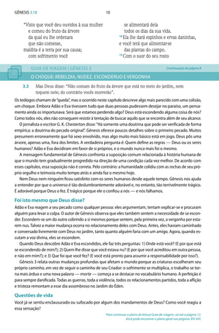 10Gênesis 3.18
“Visto que você deu ouvidos à sua mulher
e comeu do fruto da árvore
da qual eu lhe ordenara
que não comesse,
maldita é a terra por sua causa;
com sofrimento você
se alimentará dela
todos os dias da sua vida.
18 
Ela lhe dará espinhos e ervas daninhas,
e você terá que alimentar-se
das plantas do campo.
19 
Com o suor do seu rosto
GUIA DE VIAGEM | GÊNESIS 3
O CHOQUE: REBELDIA, NUDEZ, ESCONDERIJO E VERGONHA
3.3	 Mas Deus disse: “Não comam do fruto da árvore que está no meio do jardim, nem
toquem nele; do contrário vocês morrerão”.
Os teólogos chamam de“queda”, mas o ocorrido neste capítulo descreve algo mais parecido com uma colisão,
um choque. Embora Adão e Eva tivessem tudo que duas pessoas pudessem desejar no paraíso, um pensa-
mento ainda os importunava: Será que estamos perdendo algo? Deus está escondendo alguma coisa de nós?
Como todos nós, eles não conseguem resistir à tentação de buscar aquilo que se encontra além de seu alcance.
O jornalista e escritor G. K. Chesterton disse:“Há somente uma doutrina que pode ser verificada de forma
empírica: a doutrina do pecado original”. Gênesis oferece poucos detalhes sobre o primeiro pecado. Muitos
presumem erroneamente que há sexo envolvido, mas algo muito mais básico está em jogo. Deus pôs uma
árvore, apenas uma, fora dos limites. A verdadeira pergunta é: Quem define as regras — Deus ou os seres
humanos? Adão e Eva decidiram em favor de si próprios, e o mundo nunca mais foi o mesmo.
A mensagem fundamental de Gênesis confronta a suposição comum relacionada à história humana de
que o mundo tem gradualmente progredido na direção de uma condição cada vez melhor. De acordo com
esses capítulos, essa suposição não é correta. Pelo contrário: a humanidade colidiu com as rochas de seu pró-
prio orgulho e teimosia muito tempo atrás e ainda faz o mesmo hoje.
Nem Deus nem ninguém ficou satisfeito com os seres humanos desde aquele tempo. Gênesis nos ajuda
a entender por que o universo é tão deslumbrantemente adorável e, no entanto, tão terrivelmente trágico.
É adorável porque Deus o fez. É trágico porque ele o confiou a nós — e nós falhamos.
Foi isto mesmo que Deus disse?
Adão e Eva reagem a seu pecado como qualquer pessoa: eles argumentam, tentam explicar-se e procuram
alguém para levar a culpa. O autor de Gênesis observa que eles também sentem a necessidade de se escon-
der. Escondem-se um do outro cobrindo a si mesmos porque sentem, pela primeira vez, a vergonha por esta-
rem nus. Talvez a maior mudança ocorra no relacionamento deles com Deus. Antes, eles haviam caminhado
e conversado livremente com Deus no jardim, tanto quanto alguém faria com um amigo. Agora, quando es-
cutam a voz divina, eles se escondem.
Quando Deus descobre Adão e Eva escondidos, ele faz três perguntas: 1) Onde está você? (E por que está
se escondendo de mim?); 2) Quem lhe disse que você estava nu? (E por que você acreditou em outra pessoa,
e não em mim?); e 3) Que foi que você fez? (E você está pronto para assumir a responsabilidade por isso?).
Gênesis 3 relata outras mudanças profundas que afetam o mundo porque as criaturas escolheram seu
próprio caminho, em vez de seguir o caminho de seu Criador: o sofrimento se multiplica, o trabalho se tor-
na mais árduo e uma nova palavra — morte — começa a se destacar no vocabulário humano. A perfeição é
para sempre danificada.Todas as guerras, toda a violência, todos os relacionamentos partidos, toda a aflição
e tristeza remontam a esse dia assombroso no Jardim do Éden.
Questões de vida
Você já se sentiu enclausurado ou sufocado por algum dos mandamentos de Deus? Como você reagiu a
essa sensação?
Para continuar o plano de leitura Guia de viagem, vá até a página 12.
Você pode encontrar o plano geral nas páginas XIV-XVI.
Continuação da página 8
 