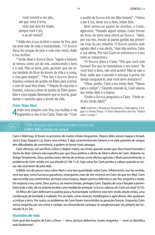 11 Gênesis 4.9
você comerá o seu pão,
até que volte à terra,
visto que dela foi tirado;
porque você é pó,
e ao pó voltará”.
20 
Adão deu à sua mulher o nome de Eva, pois
ela seria mãe de toda a humanidade. 21 
O Senhor
Deus fez roupas de pele e com elas vestiu Adão
e sua mulher.
22 
Então disse o Senhor Deus: “Agora o homem
se tornou como um de nós, conhecendo o bem
e o mal. Não se deve, pois, permitir que ele to-
me também do fruto da árvore da vida e o coma,
e viva para sempre”. 23 
Por isso o Senhor Deus o
mandou embora do jardim do Éden para cultivar
o solo do qual fora tirado. 24 
Depois de expulsar o
homem, colocou a leste do jardim do Éden queru-
bins e uma espada flamejante que se movia, guar-
dando o caminho para a árvore da vida.
Caim Mata Abel
4
 
Adão teve relações com Eva, sua mulher, e ela
engravidou e deu à luz Caim. Disse ela: “Com
o auxílio do Senhor tive um filho homem”. 2 
Voltou
a dar à luz, desta vez a Abel, irmão dele.
Abel tornou-se pastor de ovelhas, e Caim,
agricultor. 3 
Passado algum tempo, Caim trouxe
do fruto da terra uma oferta ao Senhor. 4 
Abel,
por sua vez, trouxe as partes gordas das primei-
ras crias do seu rebanho. O Senhor aceitou com
agrado Abel e sua oferta, 5 
mas não aceitou Caim
e sua oferta. Por isso Caim se enfureceu e o seu
rosto se transtornou.
6 
O Senhor disse a Caim: “Por que você está
furioso? Por que se transtornou o seu rosto? 7 
Se
você fizer o bem, não será aceito? Mas se não o
fizer, saiba que o pecado o ameaça à porta; ele
deseja conquistá-lo, mas você deve dominá-lo”.
8 
Disse, porém, Caim a seu irmão Abel: “Vamos
para o campo”.a Quando estavam lá, Caim atacou
seu irmão Abel e o matou.
9 
Então o Senhor perguntou a Caim: “Onde es-
tá seu irmão Abel?”
100 PESSOAS QUE VOCÊ DEVERIA CONHECER
CAIM E ABEL | Irmãos de sangue
Caim e Abel (cap. 4) foram os primeiros de muitos irmãos briguentos. Depois deles vieram Isaque e Ismael,
Jacó e Esaú, Raquel e Lia, José e seus irmãos. É algo característico em Gênesis e na vida: parentes de sangue
têm dificuldades de convivência, e podem se tornar rivais amargos.
Caim ofereceu um sacrifício a Deus e depois matou seu irmão quando soube que Deus havia honrado a
oferta de Abel. Gênesis não especifica por que Deus preferiu a oferta de Abel à oferta de Caim. (Adiante no
Antigo Testamento, Deus aceitou tanto ofertas de animais como ofertas agrícolas.) Muito possivelmente, o
problema de Caim residia em sua atitude (cf. Hb 11.4). Seja como for, Caim perdeu a cabeça quando as coi-
sas não ocorreram do jeito dele.
A Bíblia nos diz pouca coisa sobre Abel e uma boa quantidade sobre Caim. Infelizmente, isso faz sentido,
uma vez que, como humanos pecadores, enxergamos mais de nós mesmos em Caim do que em Abel. Caim
não escondia seus sentimentos: primeiro raiva invejosa, depois postura defensiva e, por fim, vergonha e medo.
Em resposta a seu crime, Deus puniu e, ao mesmo tempo, protegeu Caim. Expulso de casa e forçado a peram-
bular toda a vida, ele no entanto recebeu uma medida de proteção:“o Senhor colocou em Caim um sinal”(4.15).
Os filhos de Caim definiram o padrão para a humanidade conforme esta tem vivido desde então, uma
combinação de bondade e maldade. Por um lado, como músicos, metalúrgicos e agricultores, eles ajudaram
a civilizar a terra. Por outro, os problemas de Caim foram transmitidos às gerações futuras. Enquanto Caim
sentia vergonha por seu crime e castigo, seu descendente Lameque se vangloriava por seu próprio ato ho-
micida (4.23-24).
Questões de vida
Com qual das reações de Caim a Deus — raiva, postura defensiva, medo, vergonha — você se identifica
mais facilmente?
a4.8 Conforme o Pentateuco Samaritano, a Septuaginta, a Vul-
gata e a Versão Siríaca. O Texto Massorético não traz “Vamos
para o campo”.
 