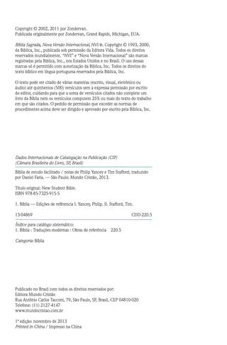 Copyright © 2002, 2011 por Zondervan.
Publicada originalmente por Zondervan, Grand Rapids, Michigan, EUA.
Bíblia Sagrada, Nova Versão Internacional, NVI R . Copyright © 1993, 2000,
da Biblica, Inc., publicada sob permissão da Editora Vida. Todos os direitos
reservados mundialmente. “NVI” e “Nova Versão Internacional” são marcas
registradas pela Biblica, Inc., nos Estados Unidos e no Brasil. O uso dessas
marcas só é permitido com autorização da Biblica, Inc. Todos os direitos do
texto bíblico em língua portuguesa reservados pela Biblica, Inc.
O texto pode ser citado de várias maneiras (escrito, visual, eletrônico ou
áudio) até quinhentos (500) versículos sem a expressa permissão por escrito
do editor, cuidando para que a soma de versículos citados não complete um
livro da Bíblia nem os versículos computem 25% ou mais do texto do trabalho
em que são citados. O pedido de permissão que exceder as normas de
procedimento acima deve ser dirigido e aprovado por escrito pela Biblica, Inc.
Dados Internacionais de Catalogação na Publicação (CIP)
(Câmara Brasileira do Livro, SP, Brasil)
Bíblia de estudo facilitado / notas de Philip Yancey e Tim Stafford; traduzido
por Daniel Faria. — São Paulo: Mundo Cristão, 2013.
Título original: New Student Bible.
ISBN 978-85-7325-915-5
1. Bíblia — Edições de refêrencia I. Yancey, Philip. II. Stafford, Tim.
13-04869 cdd-220.5
Índice para catálogo sistemático:
1. Bíblia : Traduções modernas : Obras de referência  220.5
Categoria: Bíblia
Publicado no Brasil com todos os direitos reservados por:
Editora Mundo Cristão
Rua Antônio Carlos Tacconi, 79, São Paulo, SP, Brasil, CEP 04810-020
Telefone: (11) 2127-4147
www.mundocristao.com.br
1ª edição: novembro de 2013
Printed in China / Impresso na China
 