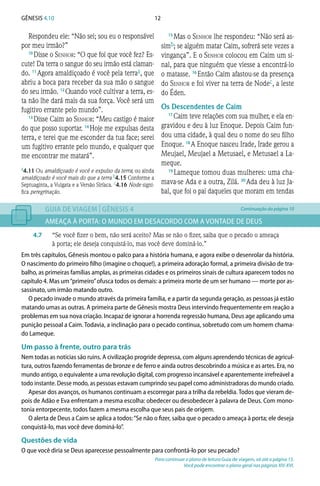 12Gênesis 4.10
Respondeu ele: “Não sei; sou eu o responsável
por meu irmão?”
10 
Disse o Senhor: “O que foi que você fez? Es-
cute! Da terra o sangue do seu irmão está claman-
do. 11 
Agora amaldiçoado é você pela terraa, que
abriu a boca para receber da sua mão o sangue
do seu irmão. 12 
Quando você cultivar a terra, es-
ta não lhe dará mais da sua força. Você será um
fugitivo errante pelo mundo”.
13 
Disse Caim ao Senhor: “Meu castigo é maior
do que posso suportar. 14 
Hoje me expulsas desta
terra, e terei que me esconder da tua face; serei
um fugitivo errante pelo mundo, e qualquer que
me encontrar me matará”.
15 
Mas o Senhor lhe respondeu: “Não será as-
simb; se alguém matar Caim, sofrerá sete vezes a
vingança”. E o Senhor colocou em Caim um si-
nal, para que ninguém que viesse a encontrá-lo
o matasse. 16 
Então Caim afastou-se da presença
do Senhor e foi viver na terra de Nodec, a leste
do Éden.
Os Descendentes de Caim
17 
Caim teve relações com sua mulher, e ela en-
gravidou e deu à luz Enoque. Depois Caim fun-
dou uma cidade, à qual deu o nome do seu filho
Enoque. 18 
A Enoque nasceu Irade, Irade gerou a
Meujael, Meujael a Metusael, e Metusael a La-
meque.
19 
Lameque tomou duas mulheres: uma cha-
mava-se Ada e a outra, Zilá. 20 
Ada deu à luz Ja-
bal, que foi o pai daqueles que moram em tendas
GUIA DE VIAGEM | GÊNESIS 4
AMEAÇA À PORTA: O MUNDO EM DESACORDO COM A VONTADE DE DEUS
4.7	 “Se você fizer o bem, não será aceito? Mas se não o fizer, saiba que o pecado o ameaça
à porta; ele deseja conquistá-lo, mas você deve dominá-lo.”
Em três capítulos, Gênesis montou o palco para a história humana, e agora exibe o desenrolar da história.
O nascimento do primeiro filho (imagine o choque!), a primeira adoração formal, a primeira divisão de tra-
balho, as primeiras famílias amplas, as primeiras cidades e os primeiros sinais de cultura aparecem todos no
capítulo 4. Mas um“primeiro”ofusca todos os demais: a primeira morte de um ser humano — morte por as-
sassinato, um irmão matando outro.
O pecado invade o mundo através da primeira família, e a partir da segunda geração, as pessoas já estão
matando umas as outras. A primeira parte de Gênesis mostra Deus intervindo frequentemente em reação a
problemas em sua nova criação. Incapaz de ignorar a horrenda regressão humana, Deus age aplicando uma
punição pessoal a Caim. Todavia, a inclinação para o pecado continua, sobretudo com um homem chama-
do Lameque.
Um passo à frente, outro para trás
Nem todas as notícias são ruins. A civilização progride depressa, com alguns aprendendo técnicas de agricul-
tura, outros fazendo ferramentas de bronze e de ferro e ainda outros descobrindo a música e as artes. Era, no
mundo antigo, o equivalente a uma revolução digital, com progresso incansável e aparentemente irrefreável a
todo instante. Desse modo, as pessoas estavam cumprindo seu papel como administradoras do mundo criado.
Apesar dos avanços, os humanos continuam a escorregar para a trilha da rebeldia. Todos que vieram de-
pois de Adão e Eva enfrentam a mesma escolha: obedecer ou desobedecer à palavra de Deus. Com mono-
tonia entorpecente, todos fazem a mesma escolha que seus pais de origem.
O alerta de Deus a Caim se aplica a todos:“Se não o fizer, saiba que o pecado o ameaça à porta; ele deseja
conquistá-lo, mas você deve dominá-lo”.
Questões de vida
O que você diria se Deus aparecesse pessoalmente para confrontá-lo por seu pecado?
Para continuar o plano de leitura Guia de viagem, vá até a página 15.
Você pode encontrar o plano geral nas páginas XIV-XVI.
Continuação da página 10
a4.11 Ou amaldiçoado é você e expulso da terra; ou ainda
amaldiçoado é você mais do que a terra b4.15 Conforme a
Septuaginta, a Vulgata e a Versão Siríaca. c4.16 Node signi-
fica peregrinação.
 