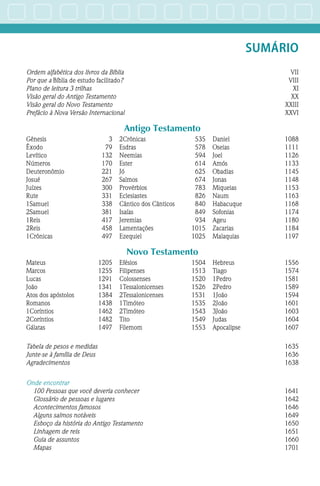 SUMÁRIO
Ordem alfabética dos livros da Bíblia VII
Por que a Bíblia de estudo facilitado? VIII
Plano de leitura 3 trilhas XI
Visão geral do Antigo Testamento XX
Visão geral do Novo Testamento XXIII
Prefácio à Nova Versão Internacional XXVI
Antigo Testamento
Gênesis3
Êxodo79
Levítico132
Números170
Deuteronômio221
Josué267
Juízes300
Rute331
1Samuel338
2Samuel381
1Reis417
2Reis458
1Crônicas497
2Crônicas535
Esdras578
Neemias594
Ester614
Jó625
Salmos674
Provérbios783
Eclesiastes826
Cântico dos Cânticos 840
Isaías849
Jeremias934
Lamentações1015
Ezequiel1025
Daniel1088
Oseias1111
Joel1126
Amós1133
Obadias1145
Jonas1148
Miqueias1153
Naum1163
Habacuque1168
Sofonias1174
Ageu1180
Zacarias1184
Malaquias1197
Novo Testamento
Mateus1205
Marcos1255
Lucas1291
João1341
Atos dos apóstolos 1384
Romanos1438
1Coríntios1462
2Coríntios1482
Gálatas1497
Efésios1504
Filipenses1513
Colossenses1520
1Tessalonicenses1526
2Tessalonicenses1531
1Timóteo1535
2Timóteo1543
Tito1549
Filemom1553
Hebreus1556
Tiago1574
1Pedro1581
2Pedro1589
1João1594
2João1601
3João1603
Judas1604
Apocalipse1607
Tabela de pesos e medidas 1635
Junte-se à família de Deus 1636
Agradecimentos 1638
Onde encontrar
100 Pessoas que você deveria conhecer 1641
Glossário de pessoas e lugares 1642
Acontecimentos famosos 1646
Alguns salmos notáveis 1649
Esboço da história do Antigo Testamento 1650
Linhagem de reis 1651
Guia de assuntos 1660
Mapas 1701
 
