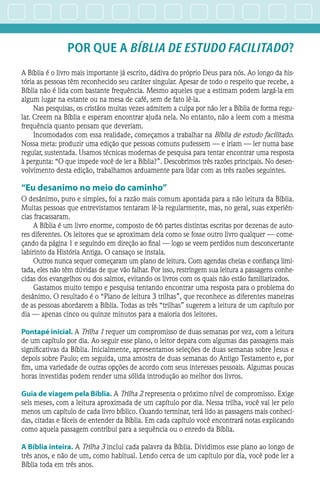 POR QUE A BÍBLIA de ESTUDo facilitado?
A Bíblia é o livro mais importante já escrito, dádiva do próprio Deus para nós. Ao longo da his-
tória as pessoas têm reconhecido seu caráter singular. Apesar de todo o respeito que recebe, a
Bíblia não é lida com bastante frequência. Mesmo aqueles que a estimam podem largá-la em
algum lugar na estante ou na mesa de café, sem de fato lê-la.
Nas pesquisas, os cristãos muitas vezes admitem a culpa por não ler a Bíblia de forma regu-
lar. Creem na Bíblia e esperam encontrar ajuda nela. No entanto, não a leem com a mesma
frequência quanto pensam que deveriam.
Incomodados com essa realidade, começamos a trabalhar na Bíblia de estudo facilitado.
Nossa meta: produzir uma edição que pessoas comuns pudessem — e iriam — ler numa base
regular, sustentada. Usamos técnicas modernas de pesquisa para tentar encontrar uma resposta
à pergunta: “O que impede você de ler a Bíblia?”. Descobrimos três razões principais. No desen-
volvimento desta edição, trabalhamos arduamente para lidar com as três razões seguintes.
“Eu desanimo no meio do caminho”
O desânimo, puro e simples, foi a razão mais comum apontada para a não leitura da Bíblia.
Muitas pessoas que entrevistamos tentaram lê-la regularmente, mas, no geral, suas experiên-
cias fracassaram.
A Bíblia é um livro enorme, composto de 66 partes distintas escritas por dezenas de auto-
res diferentes. Os leitores que se aproximam dela como se fosse outro livro qualquer — come-
çando da página 1 e seguindo em direção ao final — logo se veem perdidos num desconcertante
labirinto da História Antiga. O cansaço se instala.
Outros nunca sequer começaram um plano de leitura. Com agendas cheias e confiança limi-
tada, eles não têm dúvidas de que vão falhar. Por isso, restringem sua leitura a passagens conhe-
cidas dos evangelhos ou dos salmos, evitando os livros com os quais não estão familiarizados.
Gastamos muito tempo e pesquisa tentando encontrar uma resposta para o problema do
desânimo. O resultado é o “Plano de leitura 3 trilhas”, que reconhece as diferentes maneiras
de as pessoas abordarem a Bíblia. Todas as três “trilhas” sugerem a leitura de um capítulo por
dia — apenas cinco ou quinze minutos para a maioria dos leitores.
Pontapé inicial.A Trilha 1 requer um compromisso de duas semanas por vez, com a leitura
de um capítulo por dia. Ao seguir esse plano, o leitor depara com algumas das passagens mais
significativas da Bíblia. Inicialmente, apresentamos seleções de duas semanas sobre Jesus e
depois sobre Paulo; em seguida, uma amostra de duas semanas do Antigo Testamento e, por
fim, uma variedade de outras opções de acordo com seus interesses pessoais. Algumas poucas
horas investidas podem render uma sólida introdução ao melhor dos livros.
Guia de viagem pela Bíblia.A Trilha 2 representa o próximo nível de compromisso. Exige
seis meses, com a leitura aproximada de um capítulo por dia. Nessa trilha, você vai ler pelo
menos um capítulo de cada livro bíblico. Quando terminar, terá lido as passagens mais conheci-
das, citadas e fáceis de entender da Bíblia. Em cada capítulo você encontrará notas explicando
como aquela passagem contribui para a sequência ou o enredo da Bíblia.
A Bíblia inteira.A Trilha 3 inclui cada palavra da Bíblia. Dividimos esse plano ao longo de
três anos, e não de um, como habitual. Lendo cerca de um capítulo por dia, você pode ler a
Bíblia toda em três anos.
 