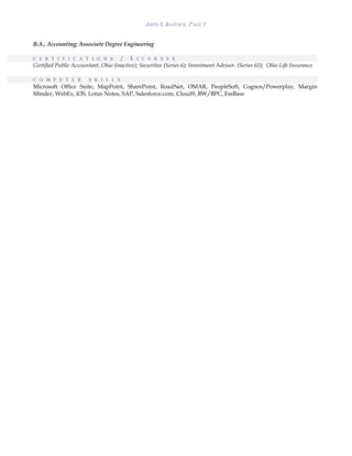 JOHN S. BASTOCK, PAGE 3
B.A., Accounting; Associate Degree Engineering
C E R T I F I C A T I O N S / L I C E N S E S
Certified Public Accountant, Ohio (inactive); Securities (Series 6); Investment Advisor, (Series 65); Ohio Life Insurance
C O M P U T E R S K I L L S
Microsoft Office Suite, MapPoint, SharePoint, RoadNet, OMAR, PeopleSoft, Cognos/Powerplay, Margin
Minder, WebEx, iOS, Lotus Notes, SAP, Salesforce.com, Cloud9, BW/BPC, EssBase
 