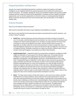 3 | P a g e 1 0 0 0 C r e e k s i d e P l a z a , G a h a n n a , O H , U S A ( 6 1 4 ) 4 9 3 - 6 0 7 2
Integrating Analytics and Operations
Actually, the results of Ideal Marketing Solutions’ predictive analytics formulated as actionable
intelligence can be integrated directly into operational processes even without the awareness of
business consumers. For example, merging the results of our predictive analytics with customer profiles
empowers decision-makers at all levels of the organization to recognize and react rapidly to emerging
opportunities, such as real-time adjustments to call-center scripts, or rerouting of product deliveries
based on real-time warehouse and stock room inventory data, point-of-sales data, or even traffic or
weather data.
Industry Examples
How can our BI solutions help your business?
With real-time actionable information at your fingertips, the possibilities are endless.
We’ll discuss some benefits from BI reporting and analytics associated with the specific industries, such
as these “vertical” examples:
 Health Care – Monitoring business process performance permeates all aspects of quality of
care. For example, understanding why some practitioners are more successful at treating certain
conditions can lead to improved quality of care. Analytics can help to discover the factors that
contribute to success of one approach over others, and see whether those successes are
dependent on variables within the control of the practitioner or factors outside their control.
Improved diagnostic approaches can reduce the demand for high-cost diagnostic resources such
as imaging machinery, and better treatments can reduce the duration of patient stays, freeing
up beds, improving throughput, and enabling more efficient bed utilization.
 Logistics/Supply Chain – Integrated analysis for transportation and logistics management sheds
insight into evaluation of many aspects of an efficient supply chain. For example, business
intelligence is used to analyze usage patterns for particular products based on a series of
geographic, demographic, and psychographic dimensions. Predictability becomes the magic
word – knowing what types of individuals in which types of areas account for purchases of the
range of products over particular time periods can help in more accurately predicting (and
therefore meeting) demand. As a result, the manufacturer can route the right amounts of
products to reduce or eliminate out-of-stocks. At the same time, understanding demand by
region over different time periods leads to more accurate planning of delivery packaging,
methods, and scheduling. One can map the sales of products in relation to distance from the
origination point; if sales are lower in some locations than others, it may indicate a failure in the
supply chain that can be reviewed and potentially remediated in real time.
 Retail – The large volume of point of sales data makes it a ripe resource for analysis, and retail
establishments are always looking for ways to optimize their product placement to increase
sales while reducing overhead to increase their margins, especially when market baskets can be
directly tied to individuals via affinity cards. Understanding the relationship between a brick and
mortar store location and the types of people that live within the surrounding area helps the
store managers with their selection of products for store assortment. Strategic product
placement (such as middle shelf or end-cap) can be reserved for those items that drive
profitability, and this can be based on a combination of product sales by customer segment
coupled with maps of customer travel patterns through the store.
 