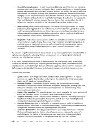 4 | P a g e 1 0 0 0 C r e e k s i d e P l a z a , G a h a n n a , O H , U S A ( 6 1 4 ) 4 9 3 - 6 0 7 2
 Financial Services/Insurance – In both insurance and banking, identifying risks and managing
exposure are critical to improved profitability. Banks providing a collection of financial services
develop precise models associated with customer activities and profiles that identify additional
risk variables. For example, analyzing large populations of credit card purchases in relation to
mortgage failures may show increased default risk for individuals. In turn, recognizing behaviors
that are indicative of default risk may help the bank anticipate default events and reach out to
those individuals with alternate products that keep them in their homes, reduce the risk of
default, and improve predictability of the loan’s cash flow over long periods of time.
 Manufacturing -Plant performance analysis is critical to maintaining predictable and reliable
productivity; tracking production line performance, machinery downtime, production quality,
work in progress, safety incidents, and delivering measurements of operational performance
indicators along the management escalation chain so that adverse events can be addressed
within the proper context within a reasonable timeframe.
 Hospitality – Hotel chains assess customer profiles and related travel patterns, and know that
certain customers may be dividing their annual “night allocation” among the competitors. By
analyzing customer travel preferences and preferred locations, the company may present
incentive offers through the loyalty program to capture more of that customer’s night
allocation.
Our solutions range from real-time web-based delivery of key business performance indicators (KPI) to
exploring opportunities for optimizing the way companies are run or improving interactions with
customers and other business partners.
As our clients strive to satisfy the needs of their customers, the BI we provide based on advanced
analytics and statistical modeling will help management identify new trends, understand variables,
predict outcomes and make the right decisions while also supporting internal activities associated with
staff management and productivity, spend analysis, asset management, project management, etc.
Consider these examples:
 Spend Analysis – Including the collection, standardization, and categorization of product
purchase and supplier data to reduce costs, improve the predictability of high-value supply
chains, identify fraud, and improve efficiency.
 Customer Profiling – This includes customer analytics that encompass the continuous
refinement of individual customer profiles that incorporate demographic, psychographic, and
behavioral data about each individual to support segmented and micromarketing along
numerous relevant taxonomies.
 Product Price Modeling – This is used to analyze price points looking for the sweet spot that will
encourage the largest number of customers while maximizing profitability.
 Targeted Marketing – Given a set of customer preferences augment a marketing campaign to
target small clusters of customers that share profiles. In fact, laser-style marketing focused
directly at individuals as a byproduct of customer analytics.
 Customer Satisfaction – One of the benefits of integrated customer profile is the ability to
provide customer information to frontline representatives. This improves the representative’s
ability to deal with the customer and expedite problem resolutions.
 Customer Lifetime Value – How do you determine who your best customers are? Customer
lifetime analytics compute the lifetime value of a customer as a measure of a customer’s
profitability over the lifetime of the relationship, incorporating the costs associated with
managing that relationship as well as the revenues expected from that customer.
 