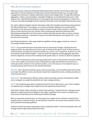 5 | P a g e 1 0 0 0 C r e e k s i d e P l a z a , G a h a n n a , O H , U S A ( 6 1 4 ) 4 9 3 - 6 0 7 2
Why We Use Pervasive Analytics?
What you will soon realize by utilizing Ideal Marketing Solutions’ BI tools and techniques within your
organization is that by collecting and organizing numerous (and diverse) data sets, we support both
management and decision making at operational, tactical, and strategic levels. Through data collection,
aggregation, analysis, and presentation, actionable intelligence can be delivered to best serve a wide
range of users. Ideal Marketing Solutions can help organize data warehousing programs to allow users
to extract actionable knowledge from the corporate information asset and rapidly realize business value.
Our clients’ ability to integrate relevant information within the immediate operational context becomes
the differentiating factor. For example, our real-time actionable intelligence can provide specific
alternatives to the sales person talking to a specific customer based on that customer’s interaction
history in ways that best serve the customer while simultaneously optimizing corporate profits.
Maximizing overall benefit to all of the parties involved ultimately improves sales, increases customer
and employee satisfaction, and improves response rate while reducing the cost of goods sold – a true
win-win-win for everyone.
Ideal Marketing Solutions’ wide range analytical capabilities all help suggest answers to a series of
increasingly valuable questions:
What? – Our pre-defined reports will provide answer to operational managers, detailing what has
happened within the organization and various ways of slicing and dicing the results of those queries to
understand basic characteristics of business activity (e.g., counts, sums, frequencies, locations, etc.).Our
BI reporting provides 20/20 hindsight – it tells you what has happened, provide aggregate data about
what has happened, and even direct individuals with specific actions in reaction to what has happened.
Why? – More comprehensive ad hoc querying coupled with review of measurements and metrics within
a time series enables more focused review. Drilling down through reported dimensions lets the our
clients get specific answers to more pointed questions, such as the sources of any reported issues, or
comparing specific performance across relevant dimensions.
What if? – More advanced statistical analysis, data mining models, and forecasting models allow clients
to consider how different actions and decisions might have impacted the results, enabling new ideas for
improving the business.
What next? – By evaluating the different options within forecasting, planning, and predictive models,
senior strategists can weigh the possibilities and make strategic decisions.
How? – By considering approaches to organizational performance optimization, your C-level managers
can adapt business strategies that change the way the organization does business.
Information analysis makes it possible to answer these questions. Improved decision-making processes
depend on supporting business intelligence and analytic capabilities that increase in complexity and
value across a broad spectrum for delivering actionable knowledge.
With our interactive analytical tools, our clients gain more insight into the mechanics of optimization.
Coupled with our statistical analysis, we will help them isolate the root causes of any reported issues as
well as provide forecasting capabilities.
Predictive models that capture past patterns help in projecting “what-if” scenarios that guide tactics and
strategy towards organizational high performance.
 