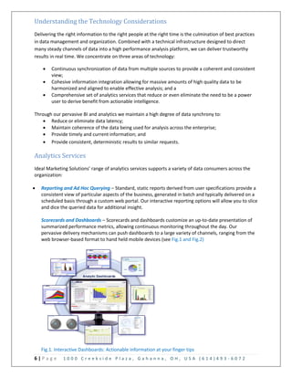 6 | P a g e 1 0 0 0 C r e e k s i d e P l a z a , G a h a n n a , O H , U S A ( 6 1 4 ) 4 9 3 - 6 0 7 2
Understanding the Technology Considerations
Delivering the right information to the right people at the right time is the culmination of best practices
in data management and organization. Combined with a technical infrastructure designed to direct
many steady channels of data into a high performance analysis platform, we can deliver trustworthy
results in real time. We concentrate on three areas of technology:
 Continuous synchronization of data from multiple sources to provide a coherent and consistent
view;
 Cohesive information integration allowing for massive amounts of high quality data to be
harmonized and aligned to enable effective analysis; and a
 Comprehensive set of analytics services that reduce or even eliminate the need to be a power
user to derive benefit from actionable intelligence.
Through our pervasive BI and analytics we maintain a high degree of data synchrony to:
 Reduce or eliminate data latency;
 Maintain coherence of the data being used for analysis across the enterprise;
 Provide timely and current information; and
 Provide consistent, deterministic results to similar requests.
Analytics Services
Ideal Marketing Solutions’ range of analytics services supports a variety of data consumers across the
organization:
 Reporting and Ad Hoc Querying – Standard, static reports derived from user specifications provide a
consistent view of particular aspects of the business, generated in batch and typically delivered on a
scheduled basis through a custom web portal. Our interactive reporting options will allow you to slice
and dice the queried data for additional insight.
Scorecards and Dashboards – Scorecards and dashboards customize an up-to-date presentation of
summarized performance metrics, allowing continuous monitoring throughout the day. Our
pervasive delivery mechanisms can push dashboards to a large variety of channels, ranging from the
web browser-based format to hand held mobile devices (see Fig.1 and Fig.2)
Fig.1. Interactive Dashboards: Actionable information at your finger tips
 