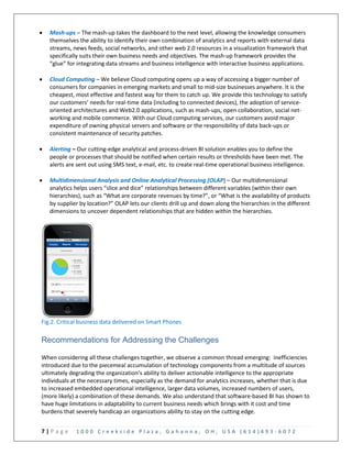 7 | P a g e 1 0 0 0 C r e e k s i d e P l a z a , G a h a n n a , O H , U S A ( 6 1 4 ) 4 9 3 - 6 0 7 2
 Mash-ups – The mash-up takes the dashboard to the next level, allowing the knowledge consumers
themselves the ability to identify their own combination of analytics and reports with external data
streams, news feeds, social networks, and other web 2.0 resources in a visualization framework that
specifically suits their own business needs and objectives. The mash-up framework provides the
“glue” for integrating data streams and business intelligence with interactive business applications.
 Cloud Computing – We believe Cloud computing opens up a way of accessing a bigger number of
consumers for companies in emerging markets and small to mid-size businesses anywhere. It is the
cheapest, most effective and fastest way for them to catch up. We provide this technology to satisfy
our customers’ needs for real-time data (including to connected devices), the adoption of service-
oriented architectures and Web2.0 applications, such as mash-ups, open collaboration, social net-
working and mobile commerce. With our Cloud computing services, our customers avoid major
expenditure of owning physical servers and software or the responsibility of data back-ups or
consistent maintenance of security patches.
 Alerting – Our cutting-edge analytical and process-driven BI solution enables you to define the
people or processes that should be notified when certain results or thresholds have been met. The
alerts are sent out using SMS text, e-mail, etc. to create real-time operational business intelligence.
 Multidimensional Analysis and Online Analytical Processing (OLAP) – Our multidimensional
analytics helps users “slice and dice” relationships between different variables (within their own
hierarchies), such as “What are corporate revenues by time?”, or “What is the availability of products
by supplier by location?” OLAP lets our clients drill up and down along the hierarchies in the different
dimensions to uncover dependent relationships that are hidden within the hierarchies.
Fig.2. Critical business data delivered on Smart Phones
Recommendations for Addressing the Challenges
When considering all these challenges together, we observe a common thread emerging: inefficiencies
introduced due to the piecemeal accumulation of technology components from a multitude of sources
ultimately degrading the organization’s ability to deliver actionable intelligence to the appropriate
individuals at the necessary times, especially as the demand for analytics increases, whether that is due
to increased embedded operational intelligence, larger data volumes, increased numbers of users,
(more likely) a combination of these demands. We also understand that software-based BI has shown to
have huge limitations in adaptability to current business needs which brings with it cost and time
burdens that severely handicap an organizations ability to stay on the cutting edge.
 