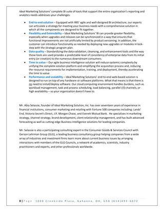8 | P a g e 1 0 0 0 C r e e k s i d e P l a z a , G a h a n n a , O H , U S A ( 6 1 4 ) 4 9 3 - 6 0 7 2
Ideal Marketing Solutions’ complete BI suite of tools that support the entire organization’s reporting and
analytics needs addresses your challenges:
 End-to-end solution – Equipped with IMS’ agile and well-designed BI architecture, our experts
can articulate a strategy for meeting your business needs with a comprehensive solution in
which all the components are designed to fit together.
 Flexibility and Extensibility – Ideal Marketing Solutions’ BI can provide greater flexibility,
especially when upgrades and releases can be synchronized in a way that ensures that
functional improvements are not artificially limited by product versioning. In addition, the
customer can introduce functionality as needed by deploying new upgrades or modules in lock-
step with the strategic program plan.
 Data quality – Standardizing the data validation, cleansing, and enhancement tools and the way
those tools are used provides a predictable level of consistency of enterprise data from its initial
entry (or creation) to the numerous downstream consumers.
 Time to value – Our agile business intelligence solution will reduce systemic complexity by
unifying the complete solution platform and simplifying the acquisition process and, reducing
the resource requirements for implementation, training, and deployment, thereby accelerating
the time to value.
 Performance and scalability – Ideal Marketing Solutions’ end-to-end web-based solution is
designed to run on top of any hardware or software platforms. What that means is that there is
no need to install/deploy software. Our cloud computing environment handles burdens, such as
workload management, task and process scheduling, load balancing, parallel I/O channels, or
high availability – so your organization doesn’t have to.
Mr. Abiy Selassie, founder of Ideal Marketing Solution, Inc. has over seventeen years of experience in
financial institutions, consumer marketing and retailing with Fortune 500 companies including: Lands’
End, Victoria Secret's Direct, J.P. Morgan Chase, and Everett Mutual Bank. He specializes in marketing
strategy, channel strategy, brand development, client relationship management, and has built advanced
forecasting as well as cutting-edge Business Intelligence solutions for leading companies.
Mr. Selassie is also a participating consulting expert in the Consumer Goods & Services Council with
Gerson Lehrman Group (GLG), a leading business consultancy group helping companies from a wide
array of industries and investment firms learn more about current business issues by arranging
interactions with members of the GLG Councils, a network of academics, scientists, industry
practitioners and experts, and other professionals worldwide.
 