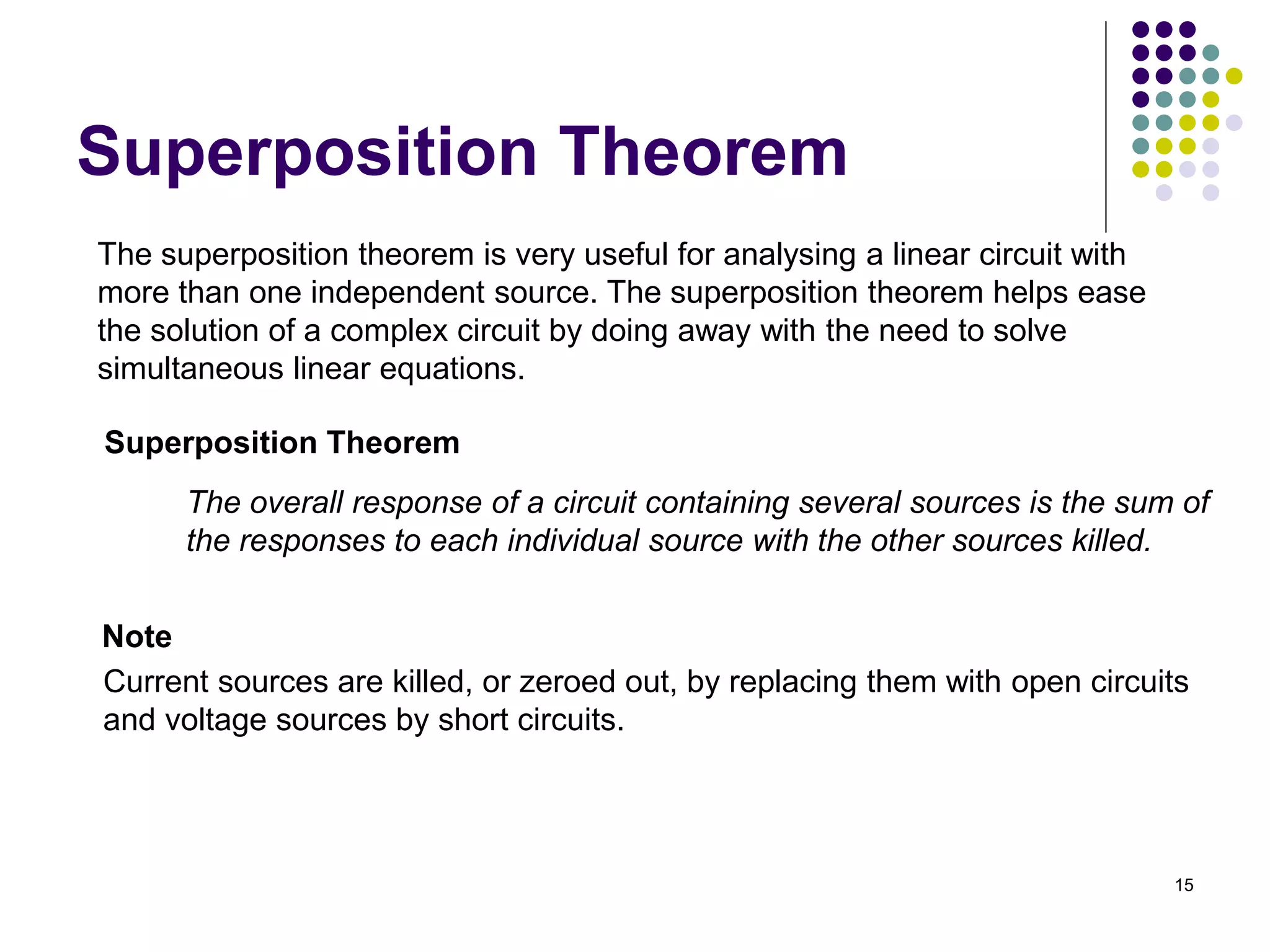 15
Superposition Theorem
Superposition Theorem
The superposition theorem is very useful for analysing a linear circuit with
more than one independent source. The superposition theorem helps ease
the solution of a complex circuit by doing away with the need to solve
simultaneous linear equations.
The overall response of a circuit containing several sources is the sum of
the responses to each individual source with the other sources killed.
Current sources are killed, or zeroed out, by replacing them with open circuits
and voltage sources by short circuits.
Note
 