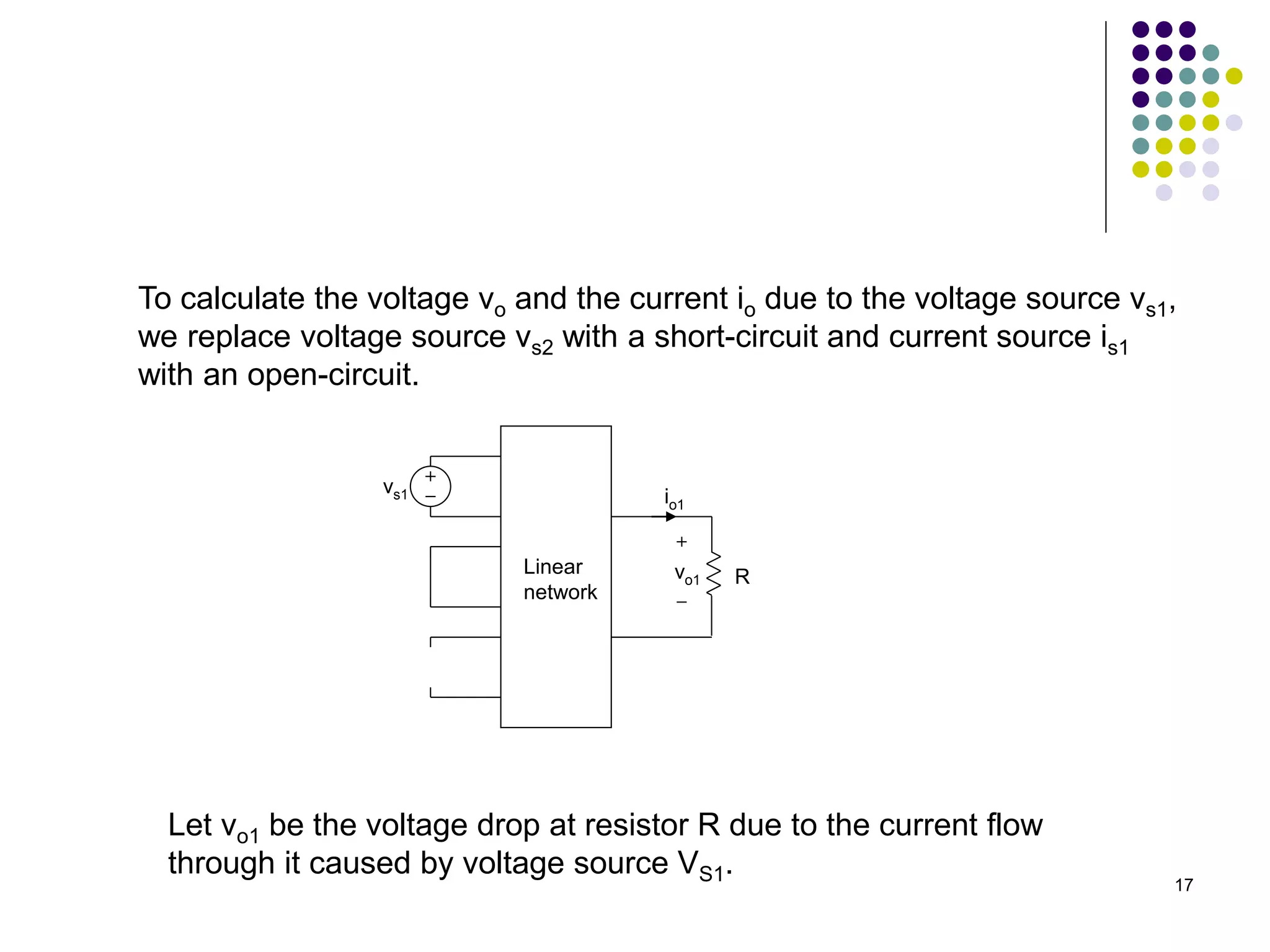 17
To calculate the voltage vo and the current io due to the voltage source vs1,
we replace voltage source vs2 with a short-circuit and current source is1
with an open-circuit.
vs1
R
io1
vo1
Linear
network
Let vo1 be the voltage drop at resistor R due to the current flow
through it caused by voltage source VS1.
 