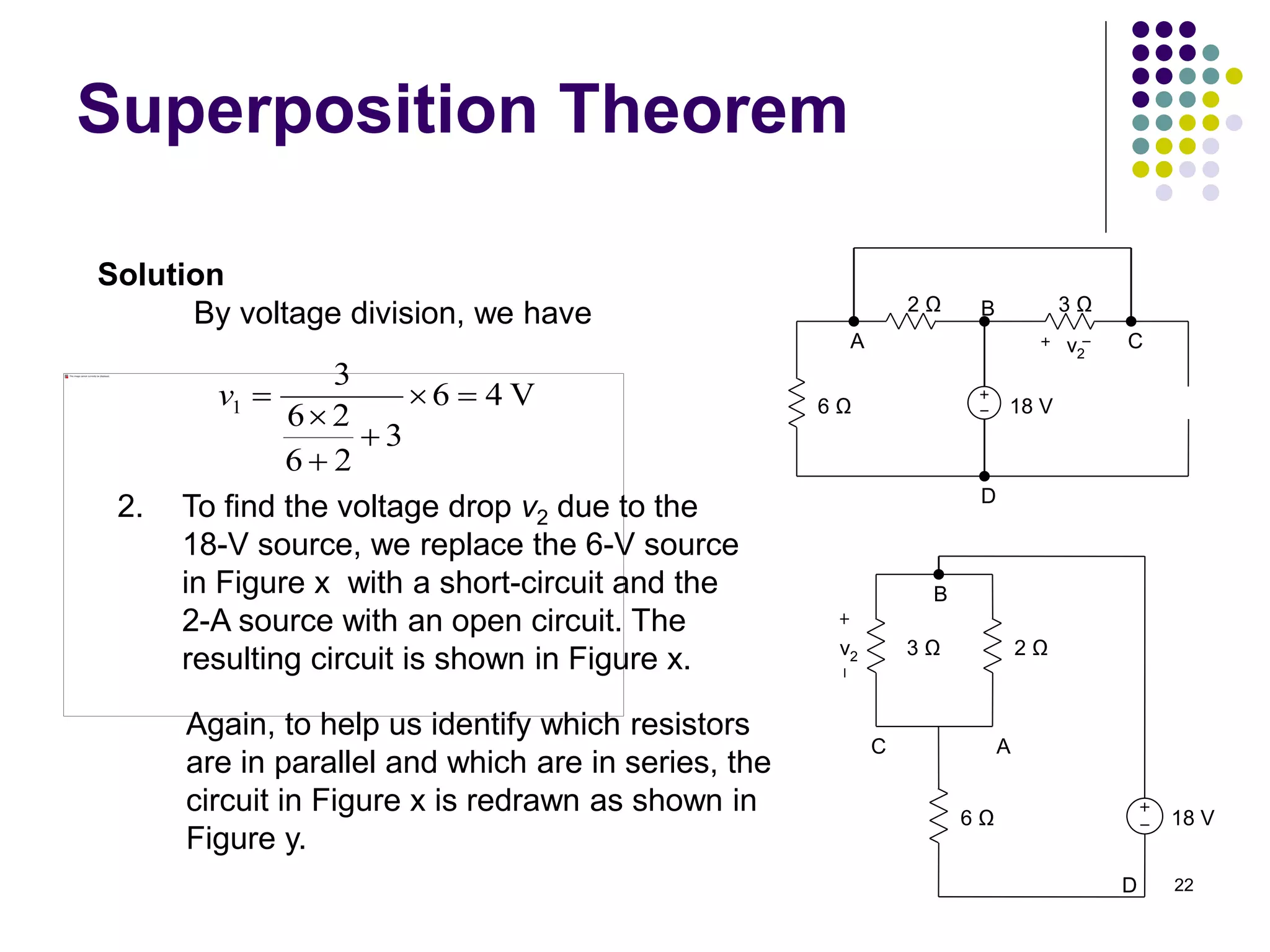 22
Superposition Theorem
By voltage division, we have
Solution
V
4
6
3
2
6
2
6
3
1 





v
2. To find the voltage drop v2 due to the
18-V source, we replace the 6-V source
in Figure x with a short-circuit and the
2-A source with an open circuit. The
resulting circuit is shown in Figure x.
18 V
6 Ω
2 Ω 3 Ω
A
B
C
D
v2
Again, to help us identify which resistors
are in parallel and which are in series, the
circuit in Figure x is redrawn as shown in
Figure y.
18 V
6 Ω
2 Ω
A
C
D
3 Ω
B
v2
 