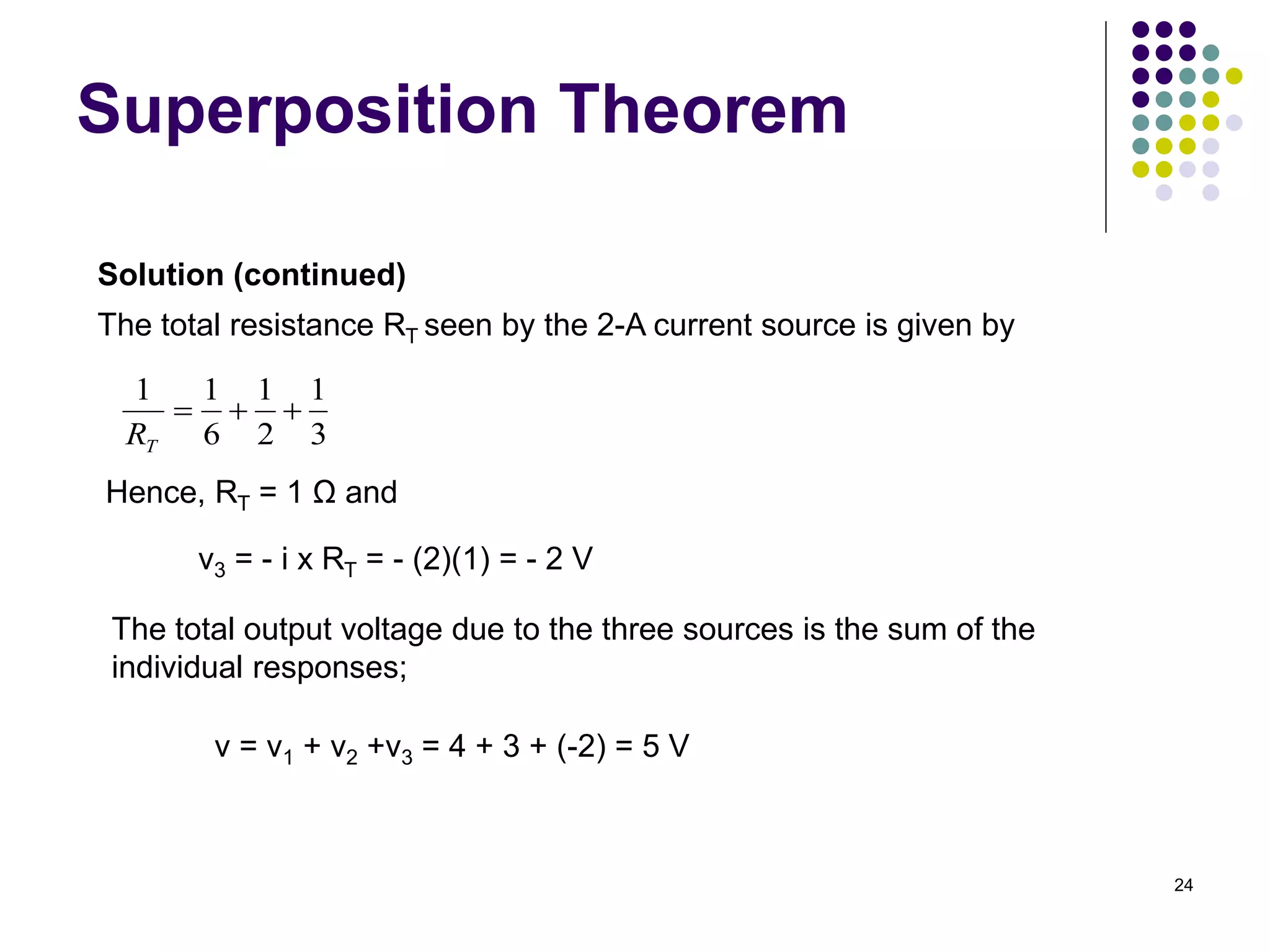 24
Superposition Theorem
Solution (continued)
The total resistance RT seen by the 2-A current source is given by
3
1
2
1
6
1
1



T
R
Hence, RT = 1 Ω and
v3 = - i x RT = - (2)(1) = - 2 V
The total output voltage due to the three sources is the sum of the
individual responses;
v = v1 + v2 +v3 = 4 + 3 + (-2) = 5 V
 