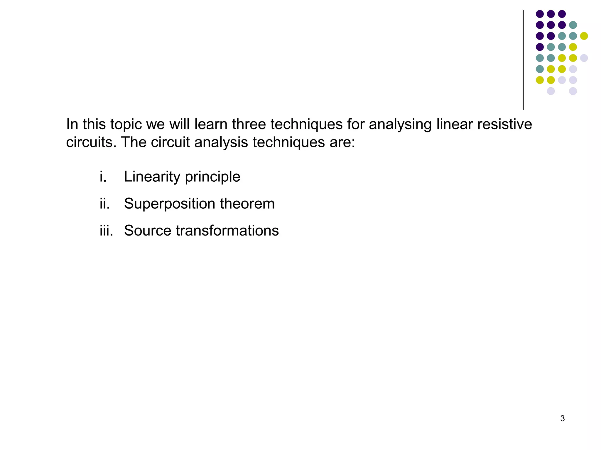 3
In this topic we will learn three techniques for analysing linear resistive
circuits. The circuit analysis techniques are:
i. Linearity principle
ii. Superposition theorem
iii. Source transformations
 
