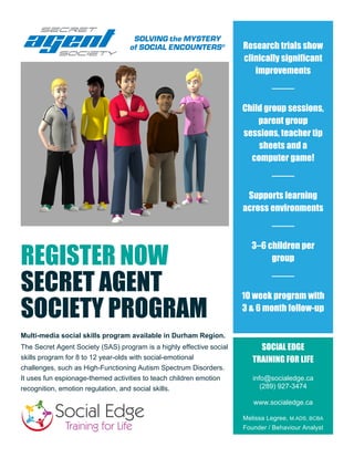 REGISTER NOW
SECRET AGENT
SOCIETY PROGRAM
Multi-media social skills program available in Durham Region.
The Secret Agent Society (SAS) program is a highly effective social
skills program for 8 to 12 year-olds with social-emotional
challenges, such as High-Functioning Autism Spectrum Disorders.
It uses fun espionage-themed activities to teach children emotion
recognition, emotion regulation, and social skills.
Research trials show
clinically significant
improvements
Child group sessions,
parent group
sessions, teacher tip
sheets and a
computer game!
Supports learning
across environments
3–6 children per
group
10 week program with
3 & 6 month follow-up
SOCIAL EDGE
TRAINING FOR LIFE
info@socialedge.ca
(289) 927-3474
www.socialedge.ca
Melissa Legree, M.ADS, BCBA
Founder / Behaviour Analyst
 