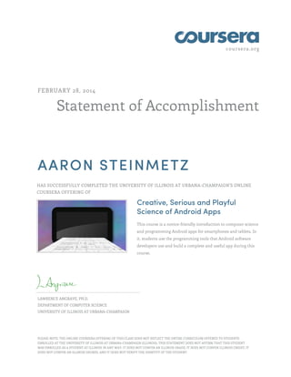 coursera.org
Statement of Accomplishment
FEBRUARY 28, 2014
AARON STEINMETZ
HAS SUCCESSFULLY COMPLETED THE UNIVERSITY OF ILLINOIS AT URBANA-CHAMPAIGN'S ONLINE
COURSERA OFFERING OF
Creative, Serious and Playful
Science of Android Apps
This course is a novice-friendly introduction to computer science
and programming Android apps for smartphones and tablets. In
it, students use the programming tools that Android software
developers use and build a complete and useful app during this
course.
LAWRENCE ANGRAVE, PH.D.
DEPARTMENT OF COMPUTER SCIENCE
UNIVERSITY OF ILLINOIS AT URBANA-CHAMPAIGN
PLEASE NOTE: THE ONLINE COURSERA OFFERING OF THIS CLASS DOES NOT REFLECT THE ENTIRE CURRICULUM OFFERED TO STUDENTS
ENROLLED AT THE UNIVERSITY OF ILLINOIS AT URBANA-CHAMPAIGN (ILLINOIS). THIS STATEMENT DOES NOT AFFIRM THAT THIS STUDENT
WAS ENROLLED AS A STUDENT AT ILLINOIS IN ANY WAY. IT DOES NOT CONFER AN ILLINOIS GRADE; IT DOES NOT CONFER ILLINOIS CREDIT; IT
DOES NOT CONFER AN ILLINOIS DEGREE; AND IT DOES NOT VERIFY THE IDENTITY OF THE STUDENT.
 