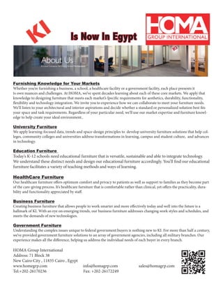 Is Now In Egypt
Furnishing Knowledge for Your Markets
Whether you’re furnishing a business, a school, a healthcare facility or a government facility, each place presents it
ts own nuances and challenges. At HOMA, we’ve spent decades learning about each of these core markets. We apply that
knowledge to designing furniture that meets each market’s ſpecific requirements for aesthetics, durability, functionality,
flexibility and technology integration. We invite you to experience how we can collaborate to meet your furniture needs.
We’ll listen to your architectural and interior aspirations and decide whether a standard or personalized solution best fits
your space and task requirements. Regardless of your particular need, we’ll use our market expertise and furniture knowl-
edge to help create your ideal environment..
University Furniture
We apply learning-focused data, trends and space-design principles to develop university furniture solutions that help col-
leges, community colleges and universities address transformations in learning, campus and student culture, and advances
in technology.
Education Furniture
Today’s K-12 schools need educational furniture that is versatile, sustainable and able to integrate technology.
We understand these distinct needs and design our educational furniture accordingly. You’ll find our educational
furniture facilitates a variety of teaching methods and ways of learning.
HealthCare Furniture
Our healthcare furniture offers optimum comfort and privacy to patients as well as support to families as they become part
of the care-giving process. It’s healthcare furniture that is comfortable rather than clinical, yet offers the practicality, dura-
bility and functionality appreciated by staff.
Business Furniture
Creating business furniture that allows people to work smarter and more effectively today and well into the future is a
hallmark of KI. With an eye on emerging trends, our business furniture addresses changing work styles and schedules, and
meets the demands of new technologies.
Government Furniture
Understanding the complex issues unique to federal government buyers is nothing new to KI. For more than half a century,
we’ve provided government furniture solutions to an array of government agencies, including all military branches. Our
experience makes all the difference, helping us address the individual needs of each buyer in every branch.
HOMA Group International
Address: 71 Block 38
New Cairo City , 11835 Cairo , Egypt
www.homegrp.com info@homagrp.com sales@homagrp.com
Tel:+202-26170236 Fax: +202-26172249
 