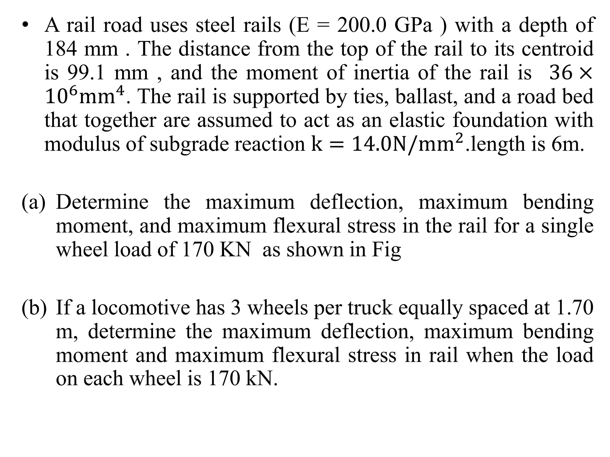 • A rail road uses steel rails (E = 200.0 GPa ) with a depth of 
184 mm . The distance from the top of the rail to its centroid 
is 99.1 mm , and the moment of inertia of the rail is 36 × 
106mm4. The rail is supported by ties, ballast, and a road bed 
that together are assumed to act as an elastic foundation with 
modulus of subgrade reaction k = 14.0N/mm2.length is 6m. 
(a) Determine the maximum deflection, maximum bending 
moment, and maximum flexural stress in the rail for a single 
wheel load of 170 KN as shown in Fig 
(b) If a locomotive has 3 wheels per truck equally spaced at 1.70 
m, determine the maximum deflection, maximum bending 
moment and maximum flexural stress in rail when the load 
on each wheel is 170 kN. 
 