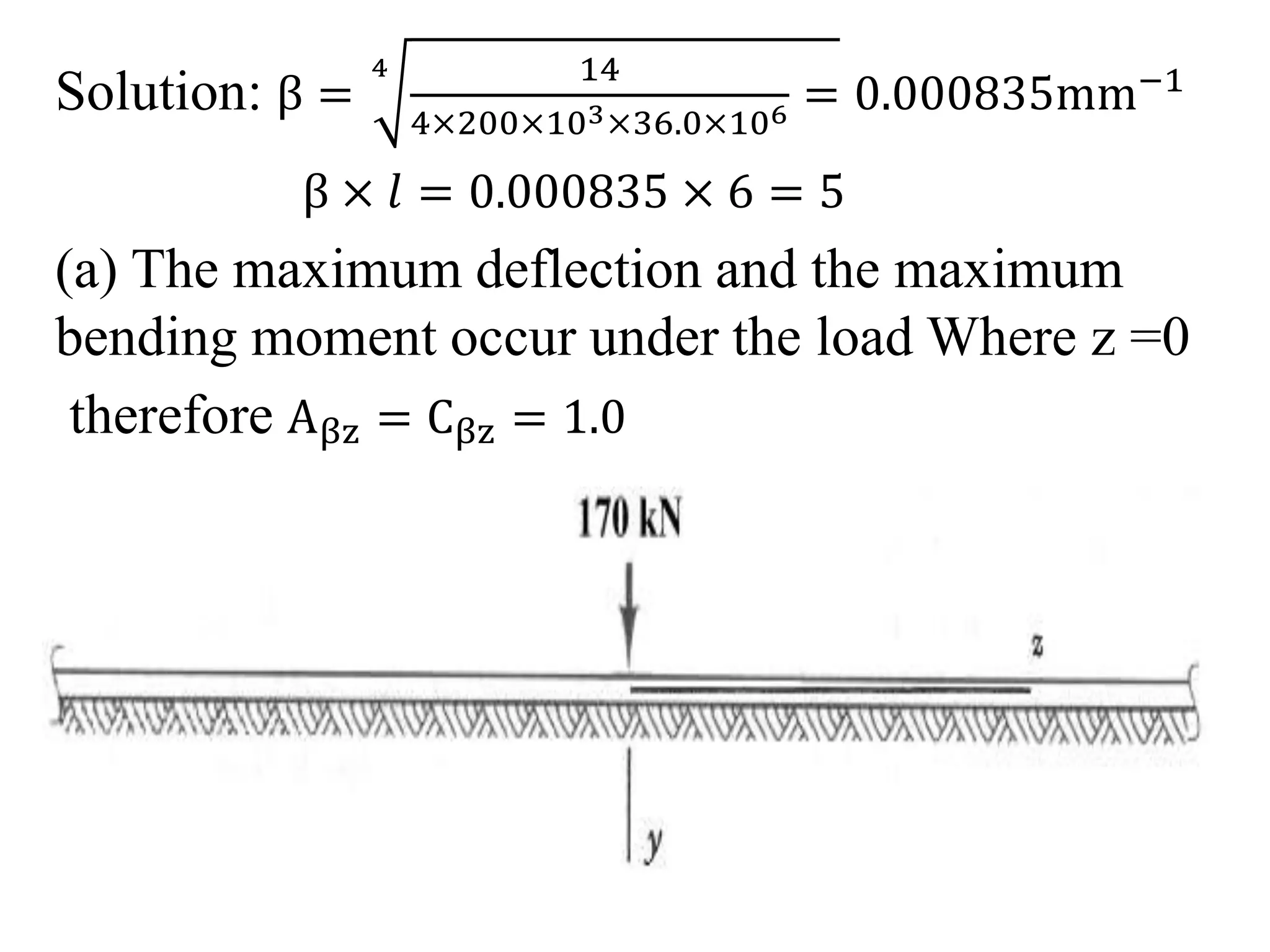 Solution: β = 
4 14 
4×200×103×36.0×106 = 0.000835mm−1 
β × 푙 = 0.000835 × 6 = 5 
(a) The maximum deflection and the maximum 
bending moment occur under the load Where z =0 
therefore Aβz = Cβz = 1.0 
 