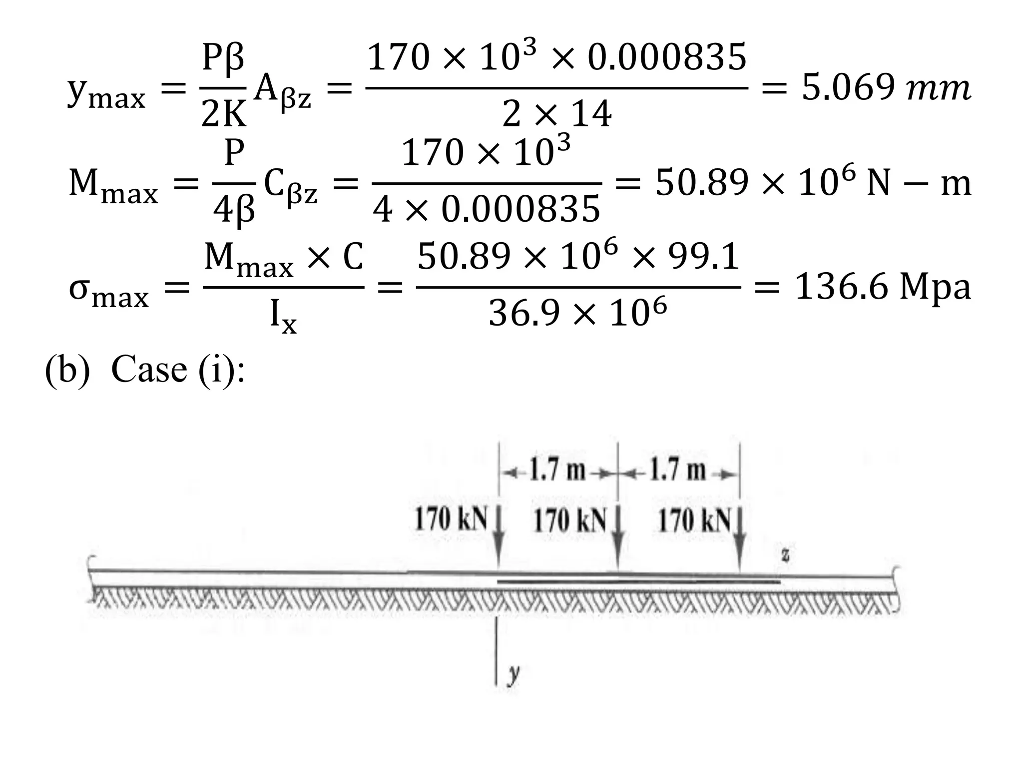 ymax = 
Pβ 
2K 
Aβz = 
170 × 103 × 0.000835 
2 × 14 
= 5.069 푚푚 
Mmax = 
P 
4β 
Cβz = 
170 × 103 
4 × 0.000835 
= 50.89 × 106 N − m 
σmax = 
Mmax × C 
Ix 
= 
50.89 × 106 × 99.1 
36.9 × 106 = 136.6 Mpa 
(b) Case (i): 
 