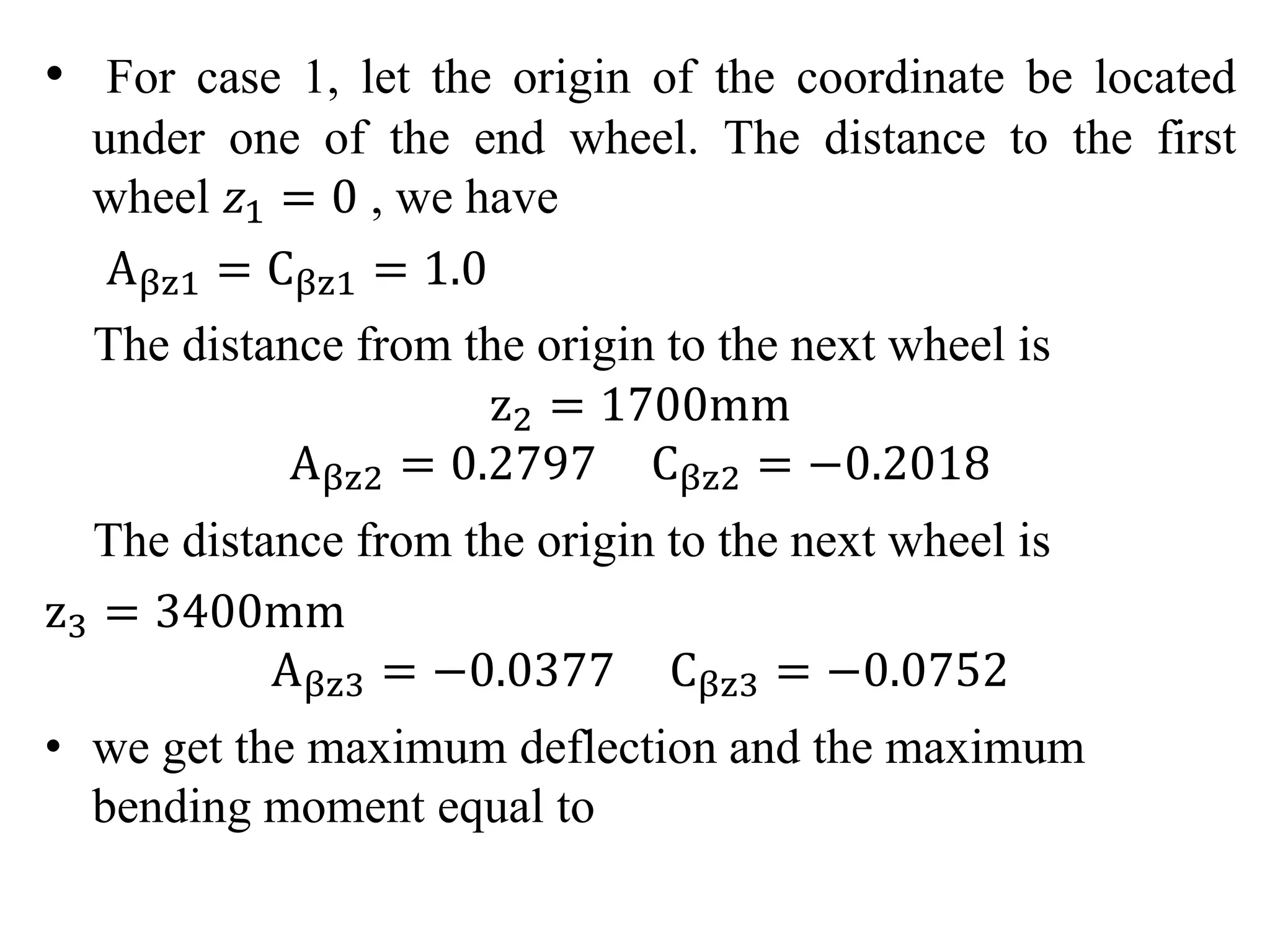 • For case 1, let the origin of the coordinate be located 
under one of the end wheel. The distance to the first 
wheel 푧1 = 0 , we have 
Aβz1 = Cβz1 = 1.0 
The distance from the origin to the next wheel is 
z2 = 1700mm 
Aβz2 = 0.2797 Cβz2 = −0.2018 
The distance from the origin to the next wheel is 
z3 = 3400mm 
Aβz3 = −0.0377 Cβz3 = −0.0752 
• we get the maximum deflection and the maximum 
bending moment equal to 
 